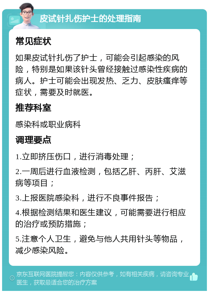 皮试针扎伤护士的处理指南 常见症状 如果皮试针扎伤了护士，可能会引起感染的风险，特别是如果该针头曾经接触过感染性疾病的病人。护士可能会出现发热、乏力、皮肤瘙痒等症状，需要及时就医。 推荐科室 感染科或职业病科 调理要点 1.立即挤压伤口，进行消毒处理； 2.一周后进行血液检测，包括乙肝、丙肝、艾滋病等项目； 3.上报医院感染科，进行不良事件报告； 4.根据检测结果和医生建议，可能需要进行相应的治疗或预防措施； 5.注意个人卫生，避免与他人共用针头等物品，减少感染风险。