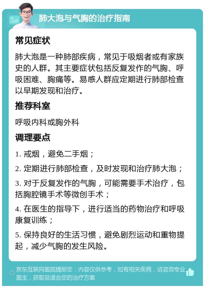 肺大泡与气胸的治疗指南 常见症状 肺大泡是一种肺部疾病，常见于吸烟者或有家族史的人群。其主要症状包括反复发作的气胸、呼吸困难、胸痛等。易感人群应定期进行肺部检查以早期发现和治疗。 推荐科室 呼吸内科或胸外科 调理要点 1. 戒烟，避免二手烟； 2. 定期进行肺部检查，及时发现和治疗肺大泡； 3. 对于反复发作的气胸，可能需要手术治疗，包括胸腔镜手术等微创手术； 4. 在医生的指导下，进行适当的药物治疗和呼吸康复训练； 5. 保持良好的生活习惯，避免剧烈运动和重物提起，减少气胸的发生风险。