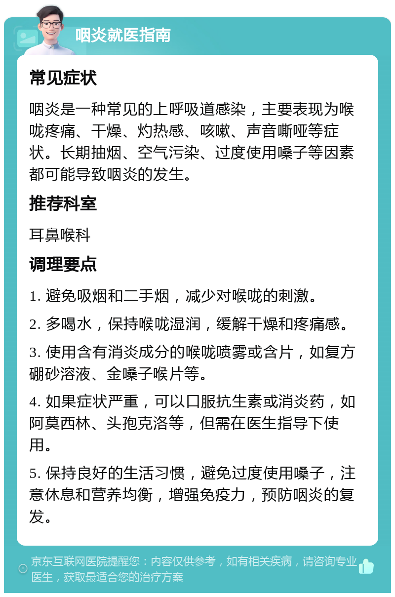 咽炎就医指南 常见症状 咽炎是一种常见的上呼吸道感染，主要表现为喉咙疼痛、干燥、灼热感、咳嗽、声音嘶哑等症状。长期抽烟、空气污染、过度使用嗓子等因素都可能导致咽炎的发生。 推荐科室 耳鼻喉科 调理要点 1. 避免吸烟和二手烟，减少对喉咙的刺激。 2. 多喝水，保持喉咙湿润，缓解干燥和疼痛感。 3. 使用含有消炎成分的喉咙喷雾或含片，如复方硼砂溶液、金嗓子喉片等。 4. 如果症状严重，可以口服抗生素或消炎药，如阿莫西林、头孢克洛等，但需在医生指导下使用。 5. 保持良好的生活习惯，避免过度使用嗓子，注意休息和营养均衡，增强免疫力，预防咽炎的复发。