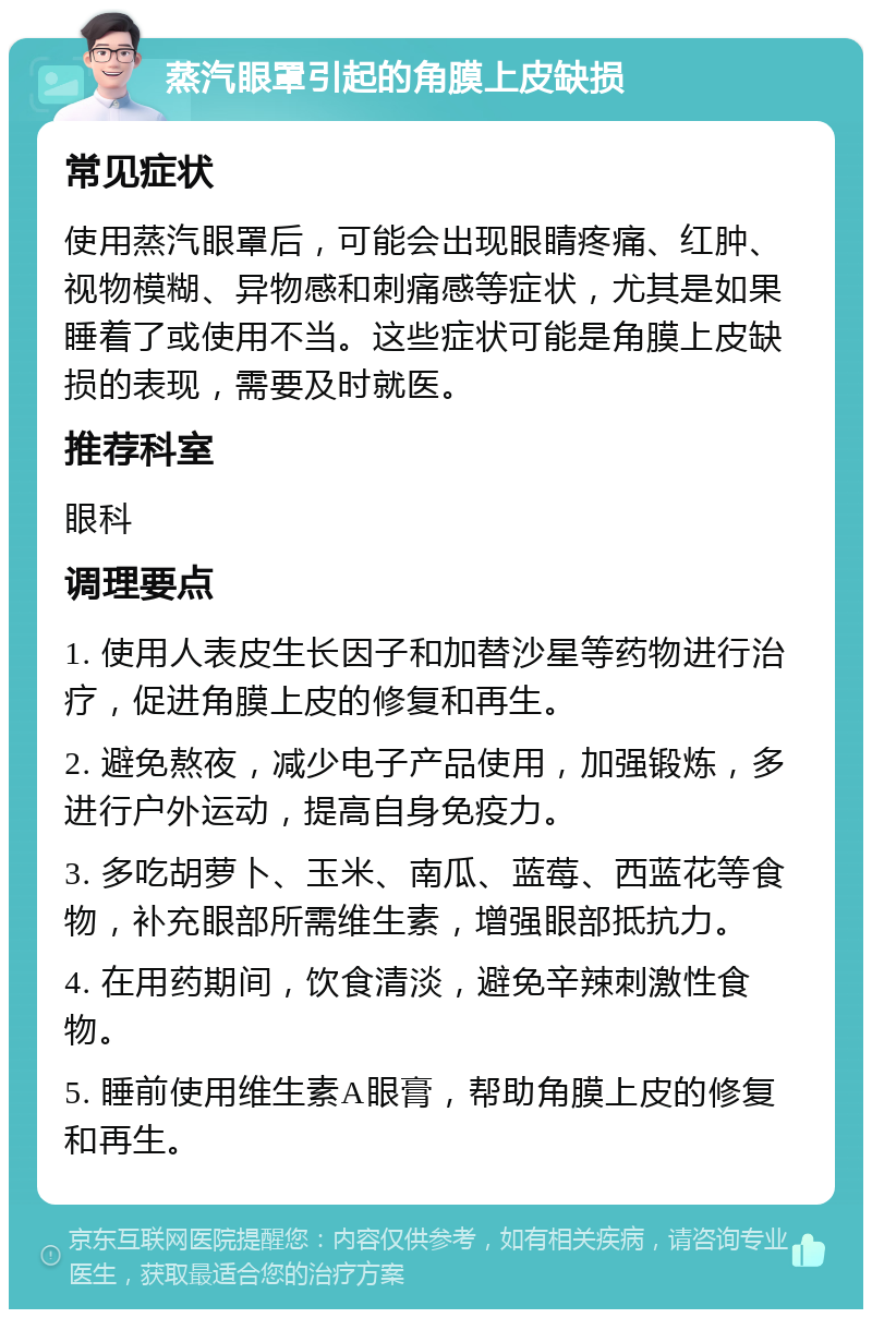 蒸汽眼罩引起的角膜上皮缺损 常见症状 使用蒸汽眼罩后，可能会出现眼睛疼痛、红肿、视物模糊、异物感和刺痛感等症状，尤其是如果睡着了或使用不当。这些症状可能是角膜上皮缺损的表现，需要及时就医。 推荐科室 眼科 调理要点 1. 使用人表皮生长因子和加替沙星等药物进行治疗，促进角膜上皮的修复和再生。 2. 避免熬夜，减少电子产品使用，加强锻炼，多进行户外运动，提高自身免疫力。 3. 多吃胡萝卜、玉米、南瓜、蓝莓、西蓝花等食物，补充眼部所需维生素，增强眼部抵抗力。 4. 在用药期间，饮食清淡，避免辛辣刺激性食物。 5. 睡前使用维生素A眼膏，帮助角膜上皮的修复和再生。