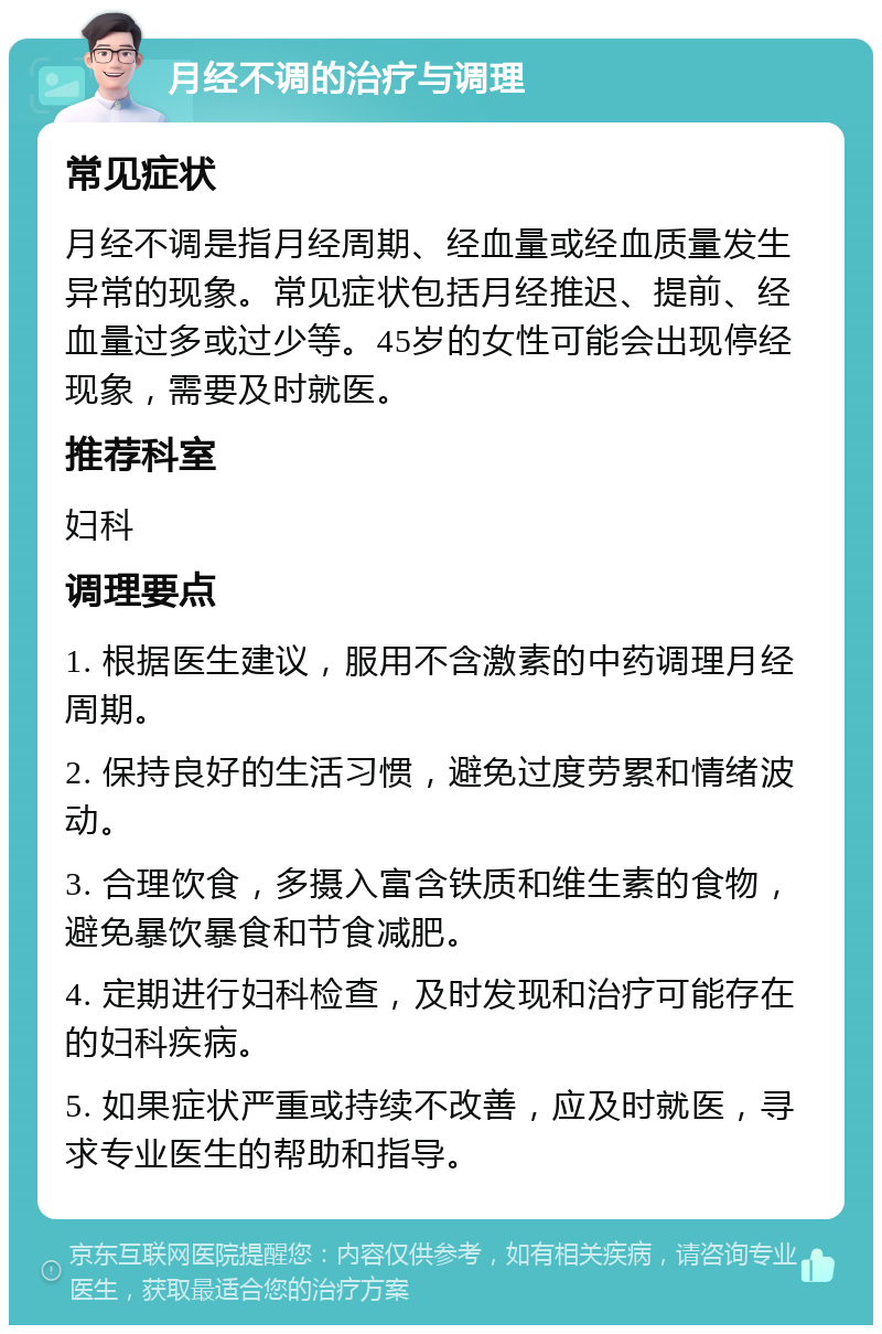 月经不调的治疗与调理 常见症状 月经不调是指月经周期、经血量或经血质量发生异常的现象。常见症状包括月经推迟、提前、经血量过多或过少等。45岁的女性可能会出现停经现象，需要及时就医。 推荐科室 妇科 调理要点 1. 根据医生建议，服用不含激素的中药调理月经周期。 2. 保持良好的生活习惯，避免过度劳累和情绪波动。 3. 合理饮食，多摄入富含铁质和维生素的食物，避免暴饮暴食和节食减肥。 4. 定期进行妇科检查，及时发现和治疗可能存在的妇科疾病。 5. 如果症状严重或持续不改善，应及时就医，寻求专业医生的帮助和指导。