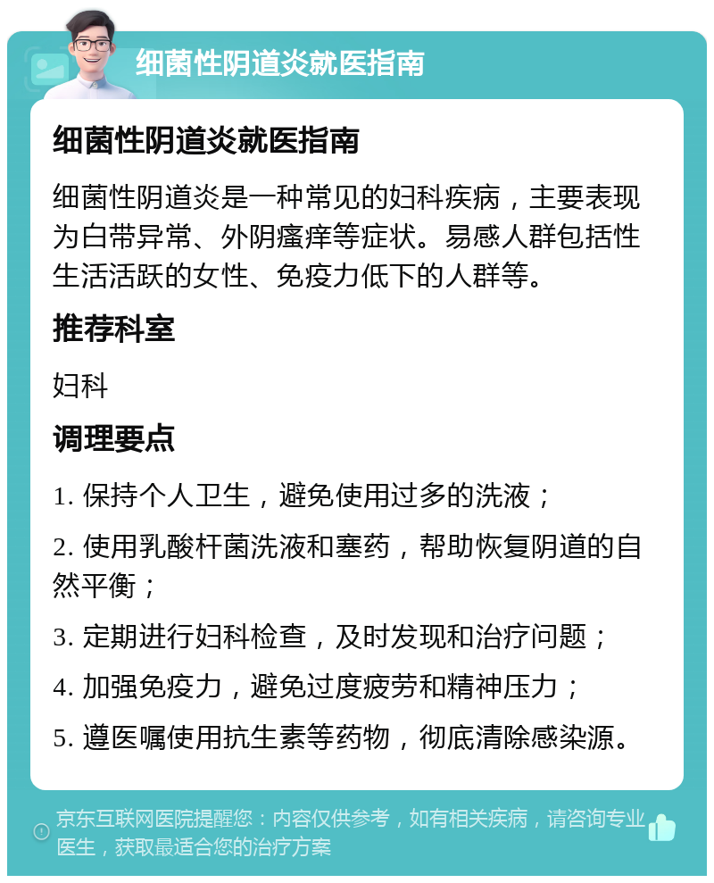 细菌性阴道炎就医指南 细菌性阴道炎就医指南 细菌性阴道炎是一种常见的妇科疾病，主要表现为白带异常、外阴瘙痒等症状。易感人群包括性生活活跃的女性、免疫力低下的人群等。 推荐科室 妇科 调理要点 1. 保持个人卫生，避免使用过多的洗液； 2. 使用乳酸杆菌洗液和塞药，帮助恢复阴道的自然平衡； 3. 定期进行妇科检查，及时发现和治疗问题； 4. 加强免疫力，避免过度疲劳和精神压力； 5. 遵医嘱使用抗生素等药物，彻底清除感染源。