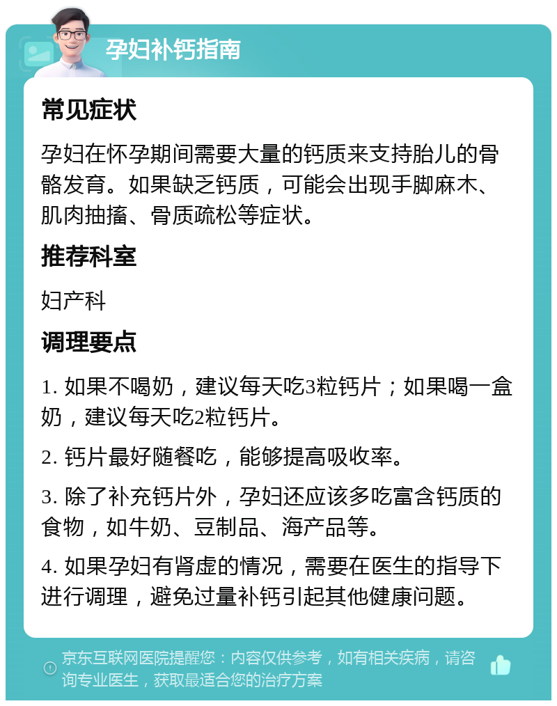 孕妇补钙指南 常见症状 孕妇在怀孕期间需要大量的钙质来支持胎儿的骨骼发育。如果缺乏钙质，可能会出现手脚麻木、肌肉抽搐、骨质疏松等症状。 推荐科室 妇产科 调理要点 1. 如果不喝奶，建议每天吃3粒钙片；如果喝一盒奶，建议每天吃2粒钙片。 2. 钙片最好随餐吃，能够提高吸收率。 3. 除了补充钙片外，孕妇还应该多吃富含钙质的食物，如牛奶、豆制品、海产品等。 4. 如果孕妇有肾虚的情况，需要在医生的指导下进行调理，避免过量补钙引起其他健康问题。