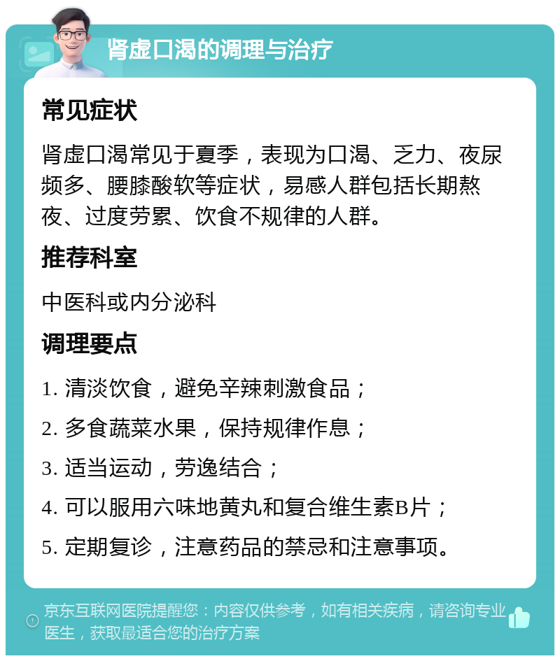 肾虚口渴的调理与治疗 常见症状 肾虚口渴常见于夏季，表现为口渴、乏力、夜尿频多、腰膝酸软等症状，易感人群包括长期熬夜、过度劳累、饮食不规律的人群。 推荐科室 中医科或内分泌科 调理要点 1. 清淡饮食，避免辛辣刺激食品； 2. 多食蔬菜水果，保持规律作息； 3. 适当运动，劳逸结合； 4. 可以服用六味地黄丸和复合维生素B片； 5. 定期复诊，注意药品的禁忌和注意事项。