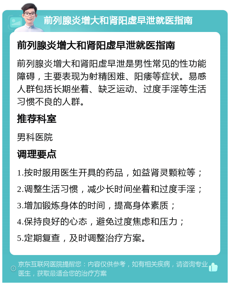 前列腺炎增大和肾阳虚早泄就医指南 前列腺炎增大和肾阳虚早泄就医指南 前列腺炎增大和肾阳虚早泄是男性常见的性功能障碍，主要表现为射精困难、阳痿等症状。易感人群包括长期坐着、缺乏运动、过度手淫等生活习惯不良的人群。 推荐科室 男科医院 调理要点 1.按时服用医生开具的药品，如益肾灵颗粒等； 2.调整生活习惯，减少长时间坐着和过度手淫； 3.增加锻炼身体的时间，提高身体素质； 4.保持良好的心态，避免过度焦虑和压力； 5.定期复查，及时调整治疗方案。