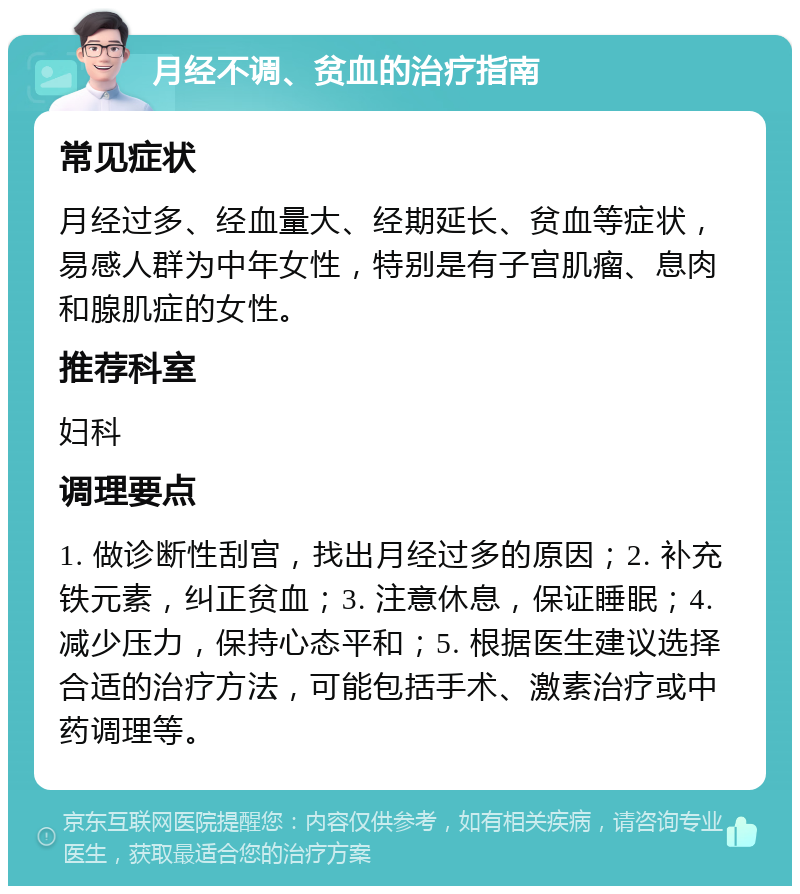 月经不调、贫血的治疗指南 常见症状 月经过多、经血量大、经期延长、贫血等症状，易感人群为中年女性，特别是有子宫肌瘤、息肉和腺肌症的女性。 推荐科室 妇科 调理要点 1. 做诊断性刮宫，找出月经过多的原因；2. 补充铁元素，纠正贫血；3. 注意休息，保证睡眠；4. 减少压力，保持心态平和；5. 根据医生建议选择合适的治疗方法，可能包括手术、激素治疗或中药调理等。