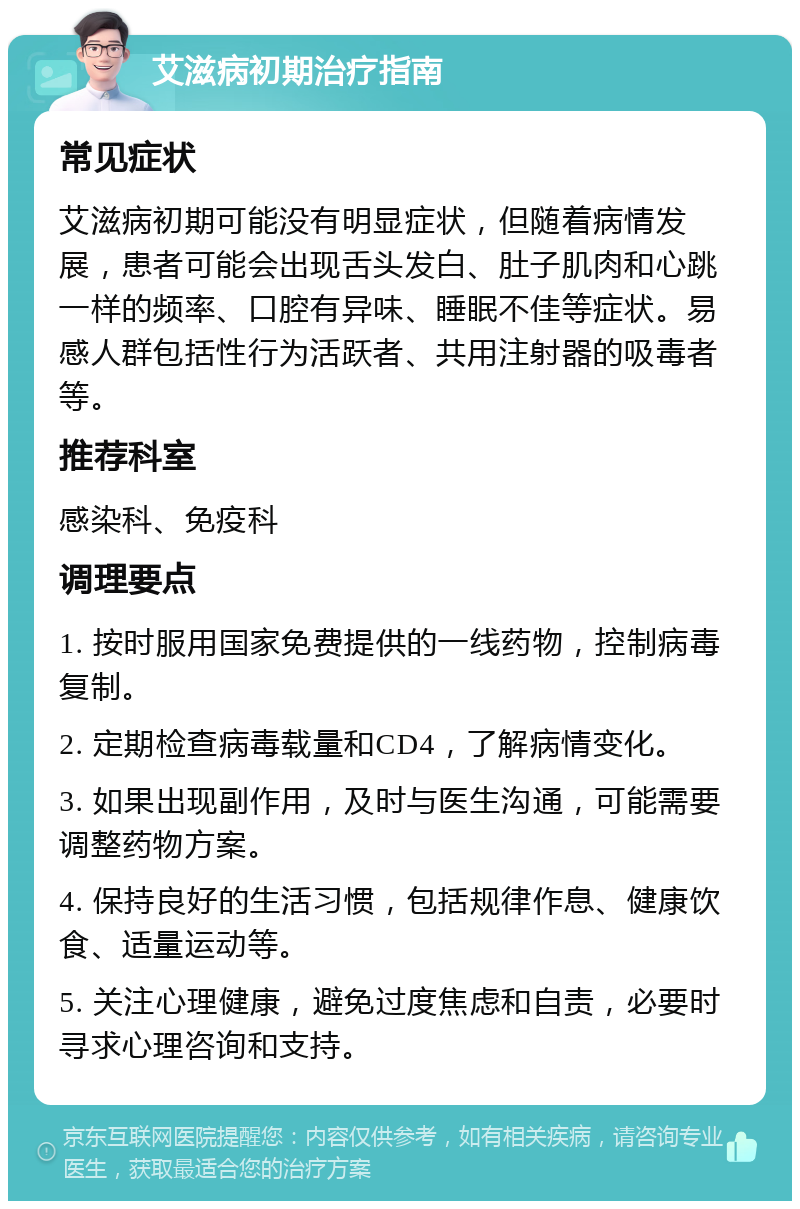 艾滋病初期治疗指南 常见症状 艾滋病初期可能没有明显症状，但随着病情发展，患者可能会出现舌头发白、肚子肌肉和心跳一样的频率、口腔有异味、睡眠不佳等症状。易感人群包括性行为活跃者、共用注射器的吸毒者等。 推荐科室 感染科、免疫科 调理要点 1. 按时服用国家免费提供的一线药物，控制病毒复制。 2. 定期检查病毒载量和CD4，了解病情变化。 3. 如果出现副作用，及时与医生沟通，可能需要调整药物方案。 4. 保持良好的生活习惯，包括规律作息、健康饮食、适量运动等。 5. 关注心理健康，避免过度焦虑和自责，必要时寻求心理咨询和支持。