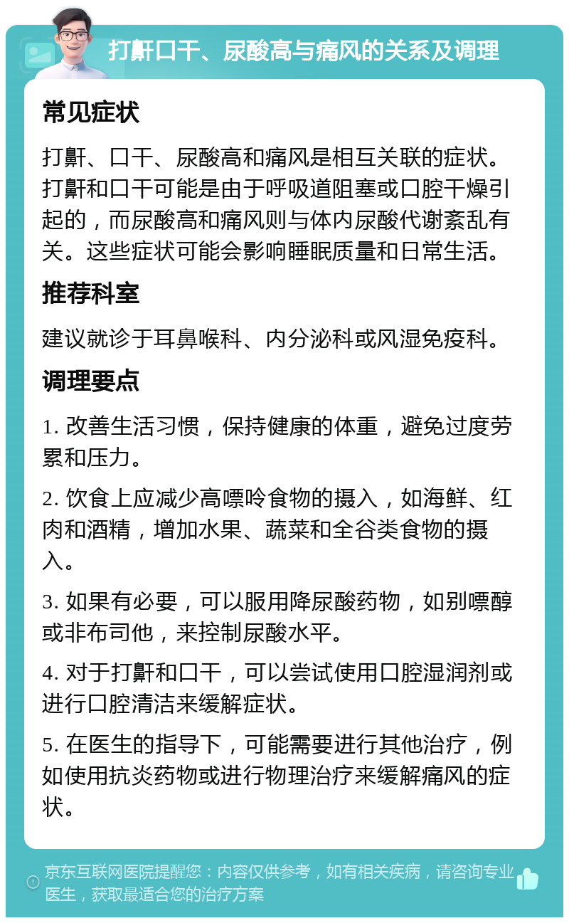 打鼾口干、尿酸高与痛风的关系及调理 常见症状 打鼾、口干、尿酸高和痛风是相互关联的症状。打鼾和口干可能是由于呼吸道阻塞或口腔干燥引起的，而尿酸高和痛风则与体内尿酸代谢紊乱有关。这些症状可能会影响睡眠质量和日常生活。 推荐科室 建议就诊于耳鼻喉科、内分泌科或风湿免疫科。 调理要点 1. 改善生活习惯，保持健康的体重，避免过度劳累和压力。 2. 饮食上应减少高嘌呤食物的摄入，如海鲜、红肉和酒精，增加水果、蔬菜和全谷类食物的摄入。 3. 如果有必要，可以服用降尿酸药物，如别嘌醇或非布司他，来控制尿酸水平。 4. 对于打鼾和口干，可以尝试使用口腔湿润剂或进行口腔清洁来缓解症状。 5. 在医生的指导下，可能需要进行其他治疗，例如使用抗炎药物或进行物理治疗来缓解痛风的症状。