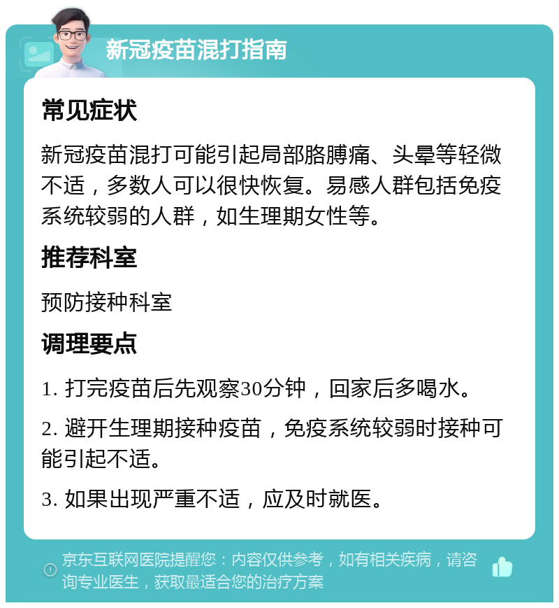 新冠疫苗混打指南 常见症状 新冠疫苗混打可能引起局部胳膊痛、头晕等轻微不适，多数人可以很快恢复。易感人群包括免疫系统较弱的人群，如生理期女性等。 推荐科室 预防接种科室 调理要点 1. 打完疫苗后先观察30分钟，回家后多喝水。 2. 避开生理期接种疫苗，免疫系统较弱时接种可能引起不适。 3. 如果出现严重不适，应及时就医。