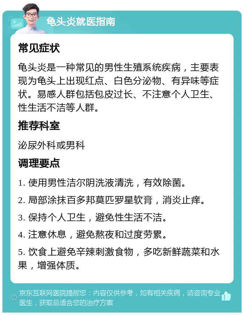 龟头炎就医指南 常见症状 龟头炎是一种常见的男性生殖系统疾病，主要表现为龟头上出现红点、白色分泌物、有异味等症状。易感人群包括包皮过长、不注意个人卫生、性生活不洁等人群。 推荐科室 泌尿外科或男科 调理要点 1. 使用男性洁尔阴洗液清洗，有效除菌。 2. 局部涂抹百多邦莫匹罗星软膏，消炎止痒。 3. 保持个人卫生，避免性生活不洁。 4. 注意休息，避免熬夜和过度劳累。 5. 饮食上避免辛辣刺激食物，多吃新鲜蔬菜和水果，增强体质。