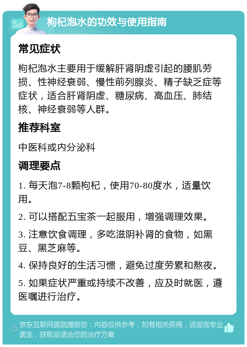 枸杞泡水的功效与使用指南 常见症状 枸杞泡水主要用于缓解肝肾阴虚引起的腰肌劳损、性神经衰弱、慢性前列腺炎、精子缺乏症等症状，适合肝肾阴虚、糖尿病、高血压、肺结核、神经衰弱等人群。 推荐科室 中医科或内分泌科 调理要点 1. 每天泡7-8颗枸杞，使用70-80度水，适量饮用。 2. 可以搭配五宝茶一起服用，增强调理效果。 3. 注意饮食调理，多吃滋阴补肾的食物，如黑豆、黑芝麻等。 4. 保持良好的生活习惯，避免过度劳累和熬夜。 5. 如果症状严重或持续不改善，应及时就医，遵医嘱进行治疗。