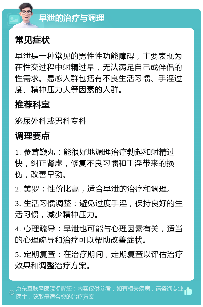 早泄的治疗与调理 常见症状 早泄是一种常见的男性性功能障碍，主要表现为在性交过程中射精过早，无法满足自己或伴侣的性需求。易感人群包括有不良生活习惯、手淫过度、精神压力大等因素的人群。 推荐科室 泌尿外科或男科专科 调理要点 1. 参茸鞭丸：能很好地调理治疗勃起和射精过快，纠正肾虚，修复不良习惯和手淫带来的损伤，改善早勃。 2. 美罗：性价比高，适合早泄的治疗和调理。 3. 生活习惯调整：避免过度手淫，保持良好的生活习惯，减少精神压力。 4. 心理疏导：早泄也可能与心理因素有关，适当的心理疏导和治疗可以帮助改善症状。 5. 定期复查：在治疗期间，定期复查以评估治疗效果和调整治疗方案。