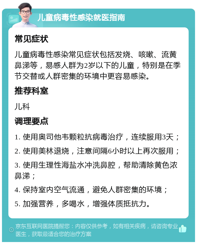 儿童病毒性感染就医指南 常见症状 儿童病毒性感染常见症状包括发烧、咳嗽、流黄鼻涕等，易感人群为2岁以下的儿童，特别是在季节交替或人群密集的环境中更容易感染。 推荐科室 儿科 调理要点 1. 使用奥司他韦颗粒抗病毒治疗，连续服用3天； 2. 使用美林退烧，注意间隔6小时以上再次服用； 3. 使用生理性海盐水冲洗鼻腔，帮助清除黄色浓鼻涕； 4. 保持室内空气流通，避免人群密集的环境； 5. 加强营养，多喝水，增强体质抵抗力。