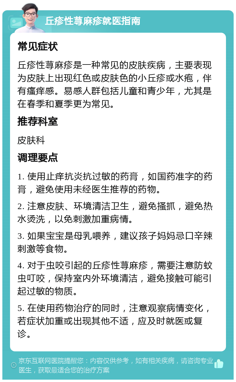 丘疹性荨麻疹就医指南 常见症状 丘疹性荨麻疹是一种常见的皮肤疾病，主要表现为皮肤上出现红色或皮肤色的小丘疹或水疱，伴有瘙痒感。易感人群包括儿童和青少年，尤其是在春季和夏季更为常见。 推荐科室 皮肤科 调理要点 1. 使用止痒抗炎抗过敏的药膏，如国药准字的药膏，避免使用未经医生推荐的药物。 2. 注意皮肤、环境清洁卫生，避免搔抓，避免热水烫洗，以免刺激加重病情。 3. 如果宝宝是母乳喂养，建议孩子妈妈忌口辛辣刺激等食物。 4. 对于虫咬引起的丘疹性荨麻疹，需要注意防蚊虫叮咬，保持室内外环境清洁，避免接触可能引起过敏的物质。 5. 在使用药物治疗的同时，注意观察病情变化，若症状加重或出现其他不适，应及时就医或复诊。