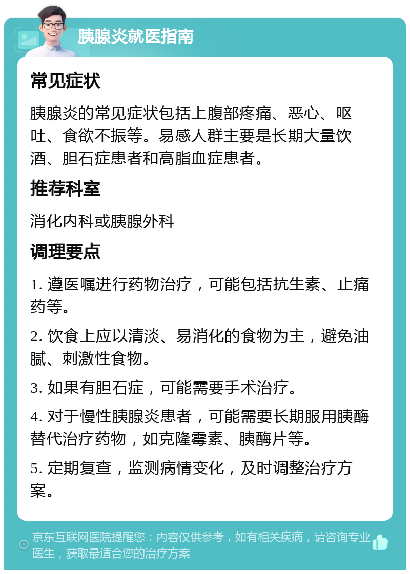 胰腺炎就医指南 常见症状 胰腺炎的常见症状包括上腹部疼痛、恶心、呕吐、食欲不振等。易感人群主要是长期大量饮酒、胆石症患者和高脂血症患者。 推荐科室 消化内科或胰腺外科 调理要点 1. 遵医嘱进行药物治疗，可能包括抗生素、止痛药等。 2. 饮食上应以清淡、易消化的食物为主，避免油腻、刺激性食物。 3. 如果有胆石症，可能需要手术治疗。 4. 对于慢性胰腺炎患者，可能需要长期服用胰酶替代治疗药物，如克隆霉素、胰酶片等。 5. 定期复查，监测病情变化，及时调整治疗方案。