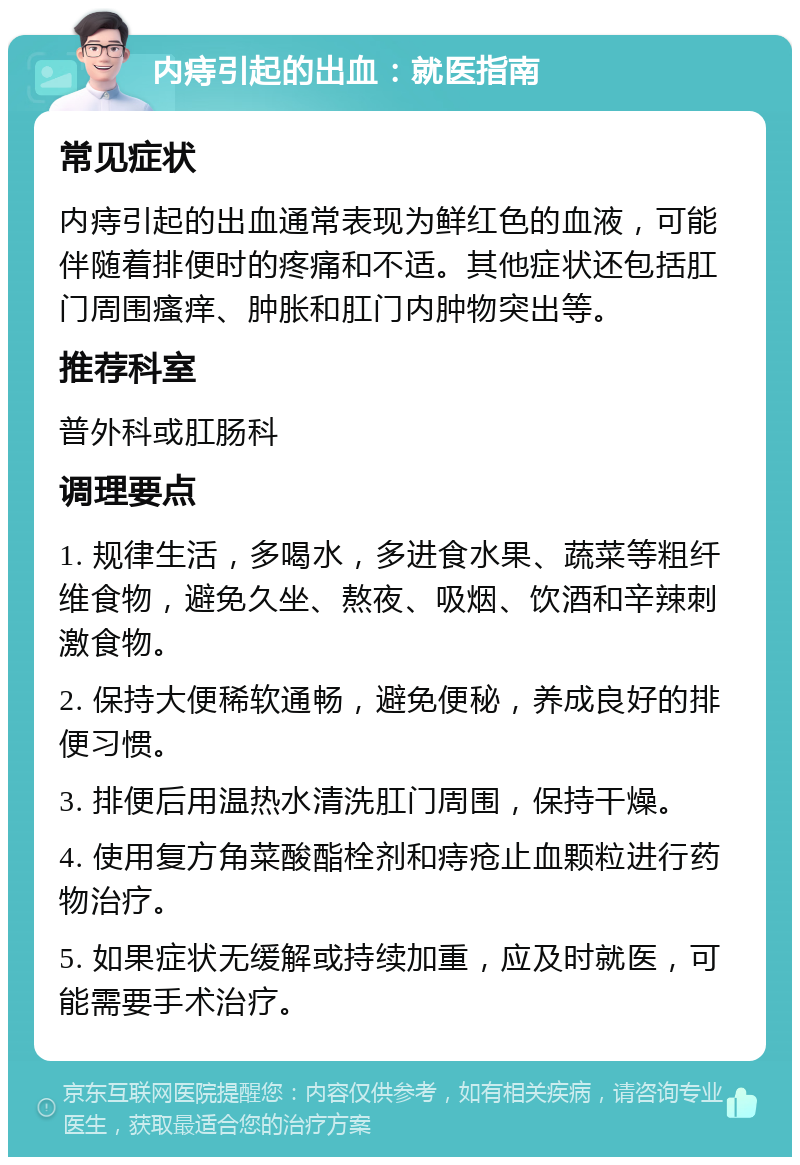 内痔引起的出血：就医指南 常见症状 内痔引起的出血通常表现为鲜红色的血液，可能伴随着排便时的疼痛和不适。其他症状还包括肛门周围瘙痒、肿胀和肛门内肿物突出等。 推荐科室 普外科或肛肠科 调理要点 1. 规律生活，多喝水，多进食水果、蔬菜等粗纤维食物，避免久坐、熬夜、吸烟、饮酒和辛辣刺激食物。 2. 保持大便稀软通畅，避免便秘，养成良好的排便习惯。 3. 排便后用温热水清洗肛门周围，保持干燥。 4. 使用复方角菜酸酯栓剂和痔疮止血颗粒进行药物治疗。 5. 如果症状无缓解或持续加重，应及时就医，可能需要手术治疗。