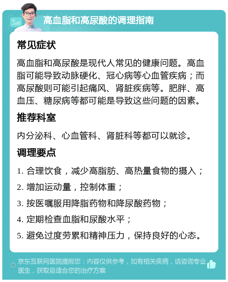 高血脂和高尿酸的调理指南 常见症状 高血脂和高尿酸是现代人常见的健康问题。高血脂可能导致动脉硬化、冠心病等心血管疾病；而高尿酸则可能引起痛风、肾脏疾病等。肥胖、高血压、糖尿病等都可能是导致这些问题的因素。 推荐科室 内分泌科、心血管科、肾脏科等都可以就诊。 调理要点 1. 合理饮食，减少高脂肪、高热量食物的摄入； 2. 增加运动量，控制体重； 3. 按医嘱服用降脂药物和降尿酸药物； 4. 定期检查血脂和尿酸水平； 5. 避免过度劳累和精神压力，保持良好的心态。