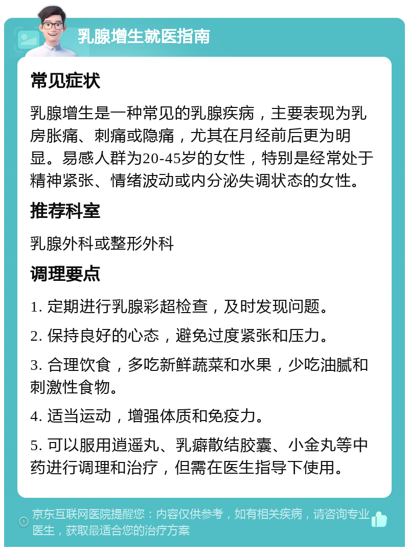 乳腺增生就医指南 常见症状 乳腺增生是一种常见的乳腺疾病，主要表现为乳房胀痛、刺痛或隐痛，尤其在月经前后更为明显。易感人群为20-45岁的女性，特别是经常处于精神紧张、情绪波动或内分泌失调状态的女性。 推荐科室 乳腺外科或整形外科 调理要点 1. 定期进行乳腺彩超检查，及时发现问题。 2. 保持良好的心态，避免过度紧张和压力。 3. 合理饮食，多吃新鲜蔬菜和水果，少吃油腻和刺激性食物。 4. 适当运动，增强体质和免疫力。 5. 可以服用逍遥丸、乳癖散结胶囊、小金丸等中药进行调理和治疗，但需在医生指导下使用。