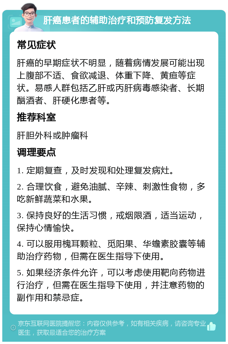 肝癌患者的辅助治疗和预防复发方法 常见症状 肝癌的早期症状不明显，随着病情发展可能出现上腹部不适、食欲减退、体重下降、黄疸等症状。易感人群包括乙肝或丙肝病毒感染者、长期酗酒者、肝硬化患者等。 推荐科室 肝胆外科或肿瘤科 调理要点 1. 定期复查，及时发现和处理复发病灶。 2. 合理饮食，避免油腻、辛辣、刺激性食物，多吃新鲜蔬菜和水果。 3. 保持良好的生活习惯，戒烟限酒，适当运动，保持心情愉快。 4. 可以服用槐耳颗粒、觅阳果、华蟾素胶囊等辅助治疗药物，但需在医生指导下使用。 5. 如果经济条件允许，可以考虑使用靶向药物进行治疗，但需在医生指导下使用，并注意药物的副作用和禁忌症。