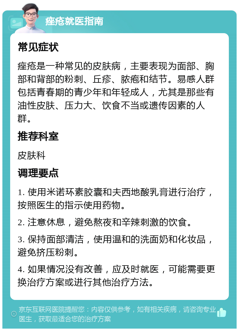 痤疮就医指南 常见症状 痤疮是一种常见的皮肤病，主要表现为面部、胸部和背部的粉刺、丘疹、脓疱和结节。易感人群包括青春期的青少年和年轻成人，尤其是那些有油性皮肤、压力大、饮食不当或遗传因素的人群。 推荐科室 皮肤科 调理要点 1. 使用米诺环素胶囊和夫西地酸乳膏进行治疗，按照医生的指示使用药物。 2. 注意休息，避免熬夜和辛辣刺激的饮食。 3. 保持面部清洁，使用温和的洗面奶和化妆品，避免挤压粉刺。 4. 如果情况没有改善，应及时就医，可能需要更换治疗方案或进行其他治疗方法。