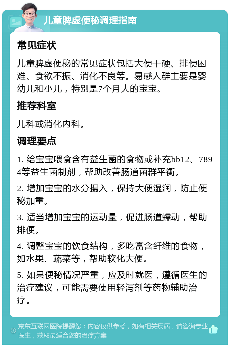 儿童脾虚便秘调理指南 常见症状 儿童脾虚便秘的常见症状包括大便干硬、排便困难、食欲不振、消化不良等。易感人群主要是婴幼儿和小儿，特别是7个月大的宝宝。 推荐科室 儿科或消化内科。 调理要点 1. 给宝宝喂食含有益生菌的食物或补充bb12、7894等益生菌制剂，帮助改善肠道菌群平衡。 2. 增加宝宝的水分摄入，保持大便湿润，防止便秘加重。 3. 适当增加宝宝的运动量，促进肠道蠕动，帮助排便。 4. 调整宝宝的饮食结构，多吃富含纤维的食物，如水果、蔬菜等，帮助软化大便。 5. 如果便秘情况严重，应及时就医，遵循医生的治疗建议，可能需要使用轻泻剂等药物辅助治疗。