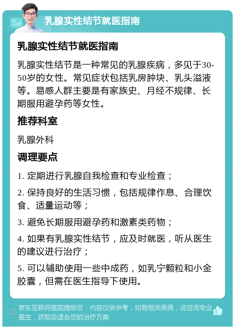 乳腺实性结节就医指南 乳腺实性结节就医指南 乳腺实性结节是一种常见的乳腺疾病，多见于30-50岁的女性。常见症状包括乳房肿块、乳头溢液等。易感人群主要是有家族史、月经不规律、长期服用避孕药等女性。 推荐科室 乳腺外科 调理要点 1. 定期进行乳腺自我检查和专业检查； 2. 保持良好的生活习惯，包括规律作息、合理饮食、适量运动等； 3. 避免长期服用避孕药和激素类药物； 4. 如果有乳腺实性结节，应及时就医，听从医生的建议进行治疗； 5. 可以辅助使用一些中成药，如乳宁颗粒和小金胶囊，但需在医生指导下使用。