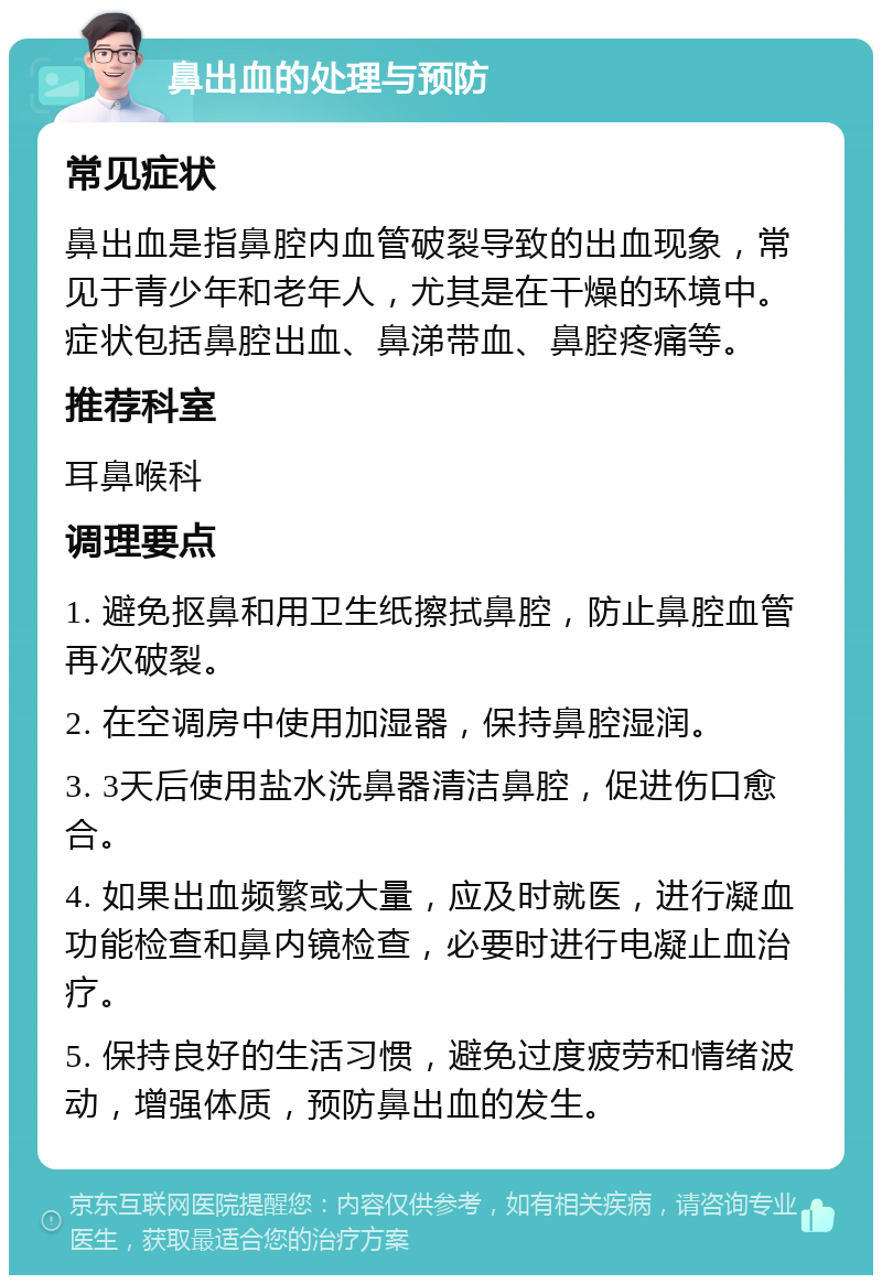 鼻出血的处理与预防 常见症状 鼻出血是指鼻腔内血管破裂导致的出血现象，常见于青少年和老年人，尤其是在干燥的环境中。症状包括鼻腔出血、鼻涕带血、鼻腔疼痛等。 推荐科室 耳鼻喉科 调理要点 1. 避免抠鼻和用卫生纸擦拭鼻腔，防止鼻腔血管再次破裂。 2. 在空调房中使用加湿器，保持鼻腔湿润。 3. 3天后使用盐水洗鼻器清洁鼻腔，促进伤口愈合。 4. 如果出血频繁或大量，应及时就医，进行凝血功能检查和鼻内镜检查，必要时进行电凝止血治疗。 5. 保持良好的生活习惯，避免过度疲劳和情绪波动，增强体质，预防鼻出血的发生。