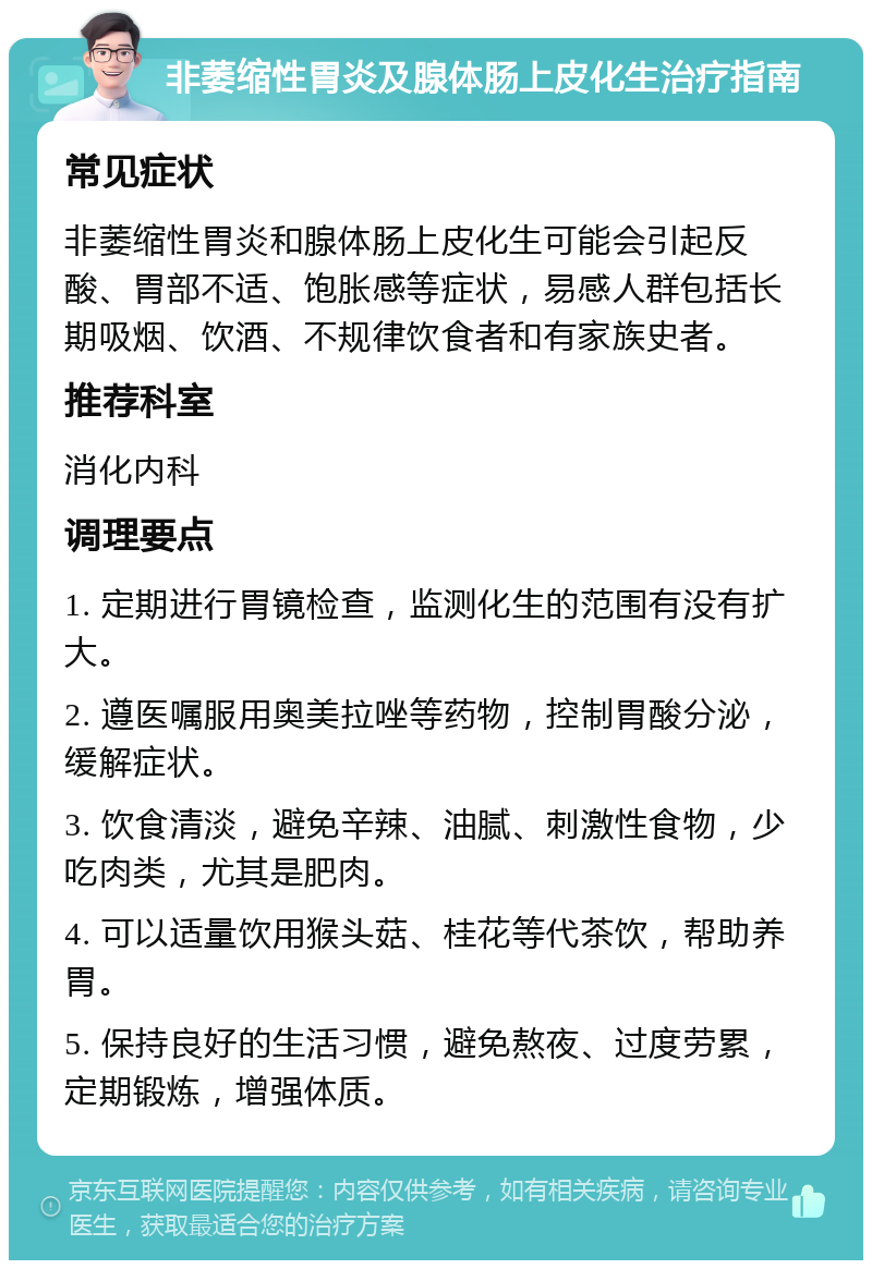 非萎缩性胃炎及腺体肠上皮化生治疗指南 常见症状 非萎缩性胃炎和腺体肠上皮化生可能会引起反酸、胃部不适、饱胀感等症状，易感人群包括长期吸烟、饮酒、不规律饮食者和有家族史者。 推荐科室 消化内科 调理要点 1. 定期进行胃镜检查，监测化生的范围有没有扩大。 2. 遵医嘱服用奥美拉唑等药物，控制胃酸分泌，缓解症状。 3. 饮食清淡，避免辛辣、油腻、刺激性食物，少吃肉类，尤其是肥肉。 4. 可以适量饮用猴头菇、桂花等代茶饮，帮助养胃。 5. 保持良好的生活习惯，避免熬夜、过度劳累，定期锻炼，增强体质。