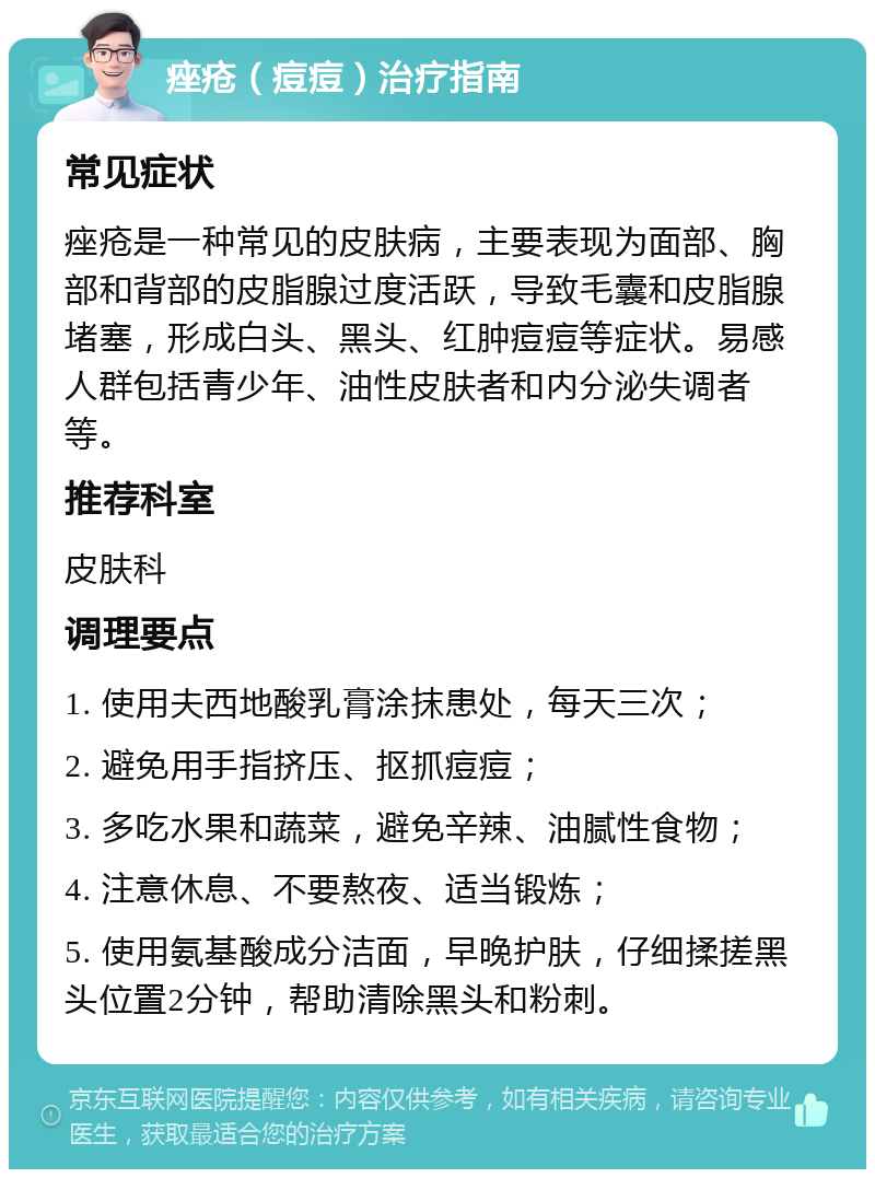 痤疮（痘痘）治疗指南 常见症状 痤疮是一种常见的皮肤病，主要表现为面部、胸部和背部的皮脂腺过度活跃，导致毛囊和皮脂腺堵塞，形成白头、黑头、红肿痘痘等症状。易感人群包括青少年、油性皮肤者和内分泌失调者等。 推荐科室 皮肤科 调理要点 1. 使用夫西地酸乳膏涂抹患处，每天三次； 2. 避免用手指挤压、抠抓痘痘； 3. 多吃水果和蔬菜，避免辛辣、油腻性食物； 4. 注意休息、不要熬夜、适当锻炼； 5. 使用氨基酸成分洁面，早晚护肤，仔细揉搓黑头位置2分钟，帮助清除黑头和粉刺。