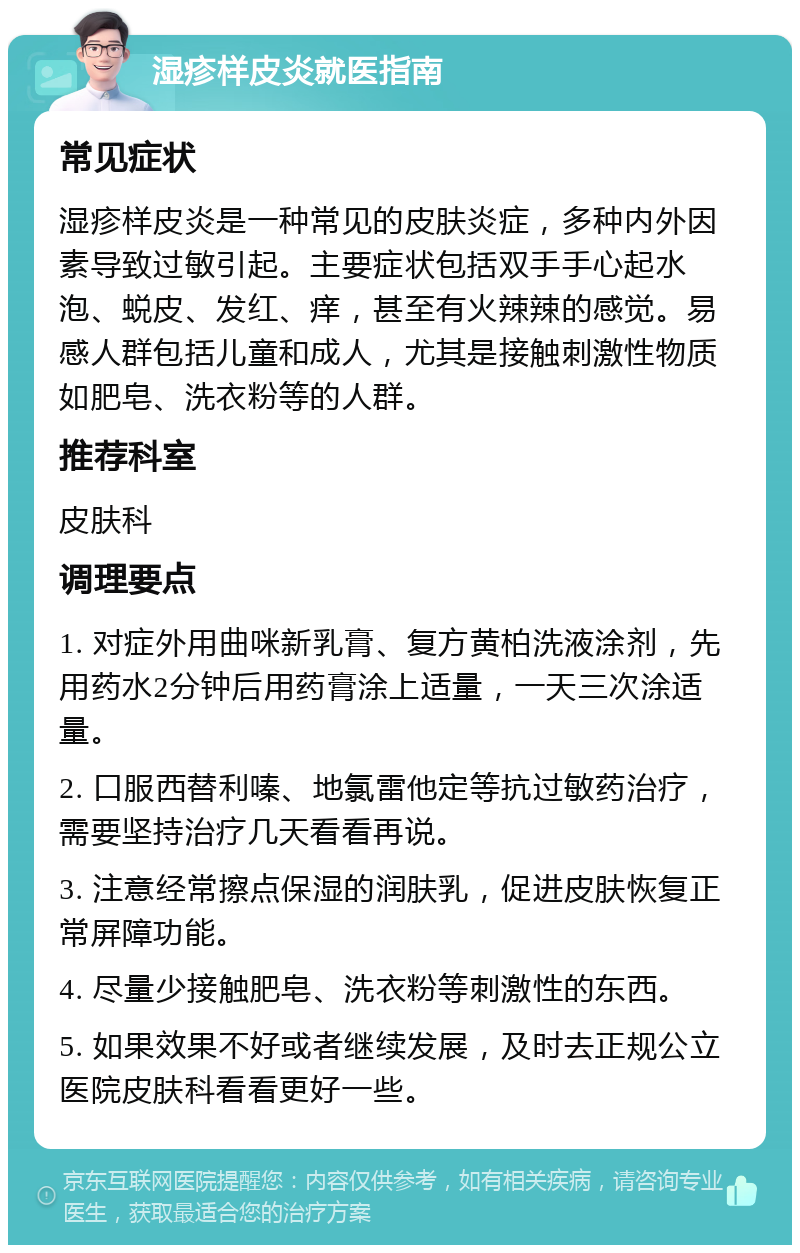 湿疹样皮炎就医指南 常见症状 湿疹样皮炎是一种常见的皮肤炎症，多种内外因素导致过敏引起。主要症状包括双手手心起水泡、蜕皮、发红、痒，甚至有火辣辣的感觉。易感人群包括儿童和成人，尤其是接触刺激性物质如肥皂、洗衣粉等的人群。 推荐科室 皮肤科 调理要点 1. 对症外用曲咪新乳膏、复方黄柏洗液涂剂，先用药水2分钟后用药膏涂上适量，一天三次涂适量。 2. 口服西替利嗪、地氯雷他定等抗过敏药治疗，需要坚持治疗几天看看再说。 3. 注意经常擦点保湿的润肤乳，促进皮肤恢复正常屏障功能。 4. 尽量少接触肥皂、洗衣粉等刺激性的东西。 5. 如果效果不好或者继续发展，及时去正规公立医院皮肤科看看更好一些。