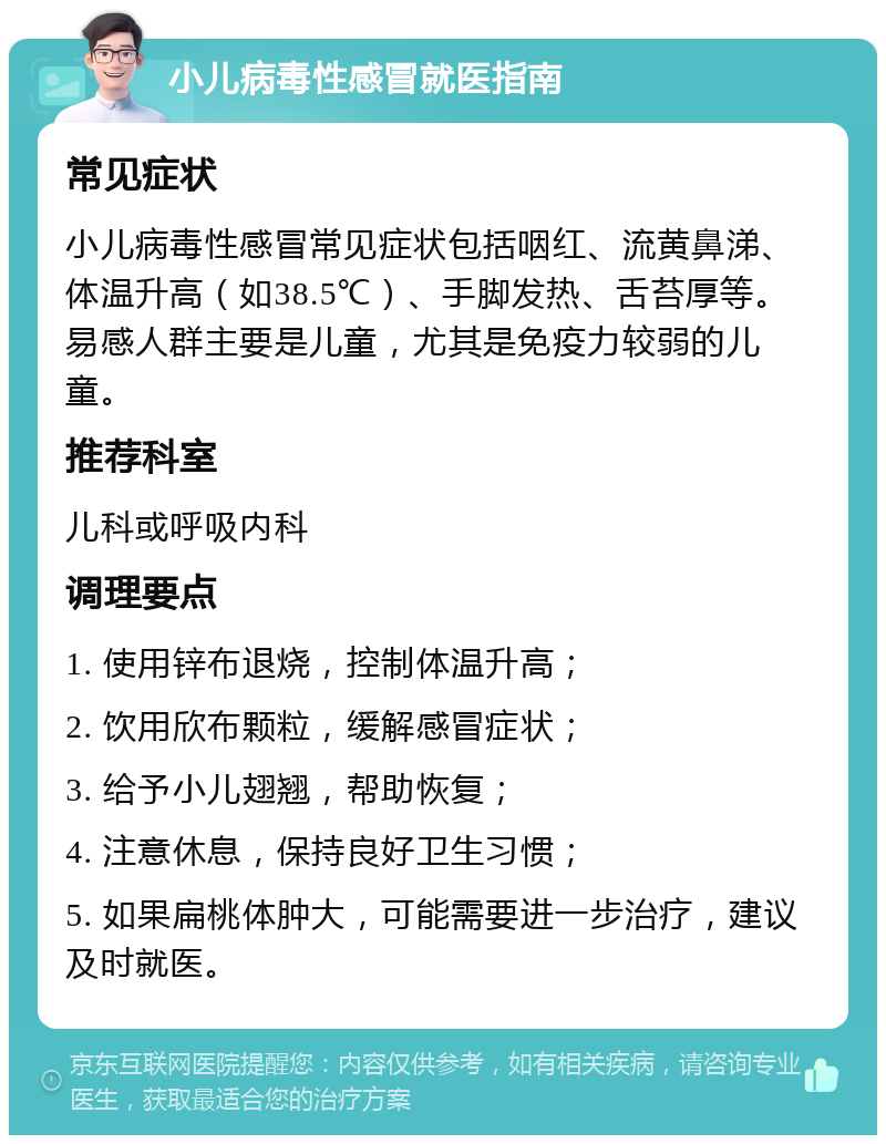 小儿病毒性感冒就医指南 常见症状 小儿病毒性感冒常见症状包括咽红、流黄鼻涕、体温升高（如38.5℃）、手脚发热、舌苔厚等。易感人群主要是儿童，尤其是免疫力较弱的儿童。 推荐科室 儿科或呼吸内科 调理要点 1. 使用锌布退烧，控制体温升高； 2. 饮用欣布颗粒，缓解感冒症状； 3. 给予小儿翅翘，帮助恢复； 4. 注意休息，保持良好卫生习惯； 5. 如果扁桃体肿大，可能需要进一步治疗，建议及时就医。