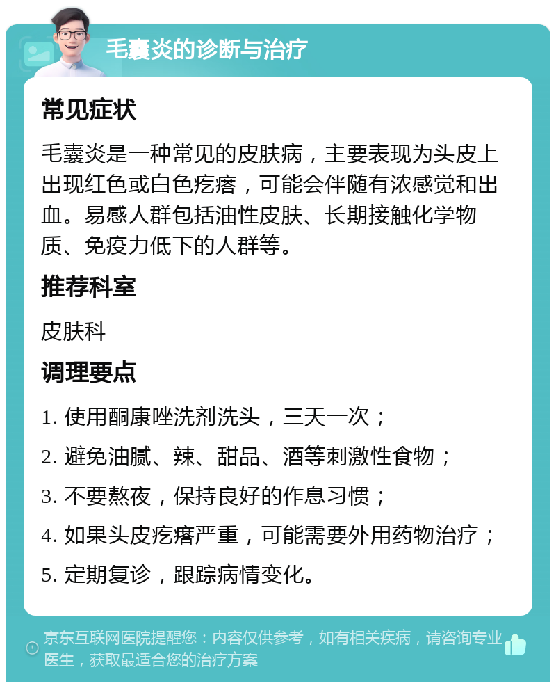 毛囊炎的诊断与治疗 常见症状 毛囊炎是一种常见的皮肤病，主要表现为头皮上出现红色或白色疙瘩，可能会伴随有浓感觉和出血。易感人群包括油性皮肤、长期接触化学物质、免疫力低下的人群等。 推荐科室 皮肤科 调理要点 1. 使用酮康唑洗剂洗头，三天一次； 2. 避免油腻、辣、甜品、酒等刺激性食物； 3. 不要熬夜，保持良好的作息习惯； 4. 如果头皮疙瘩严重，可能需要外用药物治疗； 5. 定期复诊，跟踪病情变化。