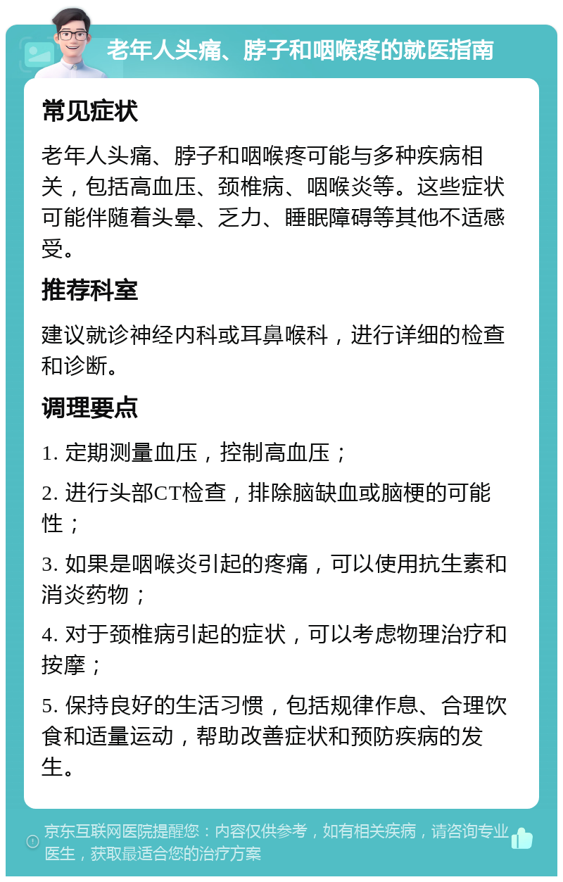 老年人头痛、脖子和咽喉疼的就医指南 常见症状 老年人头痛、脖子和咽喉疼可能与多种疾病相关，包括高血压、颈椎病、咽喉炎等。这些症状可能伴随着头晕、乏力、睡眠障碍等其他不适感受。 推荐科室 建议就诊神经内科或耳鼻喉科，进行详细的检查和诊断。 调理要点 1. 定期测量血压，控制高血压； 2. 进行头部CT检查，排除脑缺血或脑梗的可能性； 3. 如果是咽喉炎引起的疼痛，可以使用抗生素和消炎药物； 4. 对于颈椎病引起的症状，可以考虑物理治疗和按摩； 5. 保持良好的生活习惯，包括规律作息、合理饮食和适量运动，帮助改善症状和预防疾病的发生。