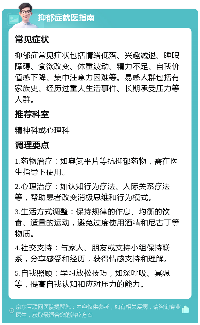 抑郁症就医指南 常见症状 抑郁症常见症状包括情绪低落、兴趣减退、睡眠障碍、食欲改变、体重波动、精力不足、自我价值感下降、集中注意力困难等。易感人群包括有家族史、经历过重大生活事件、长期承受压力等人群。 推荐科室 精神科或心理科 调理要点 1.药物治疗：如奥氮平片等抗抑郁药物，需在医生指导下使用。 2.心理治疗：如认知行为疗法、人际关系疗法等，帮助患者改变消极思维和行为模式。 3.生活方式调整：保持规律的作息、均衡的饮食、适量的运动，避免过度使用酒精和尼古丁等物质。 4.社交支持：与家人、朋友或支持小组保持联系，分享感受和经历，获得情感支持和理解。 5.自我照顾：学习放松技巧，如深呼吸、冥想等，提高自我认知和应对压力的能力。