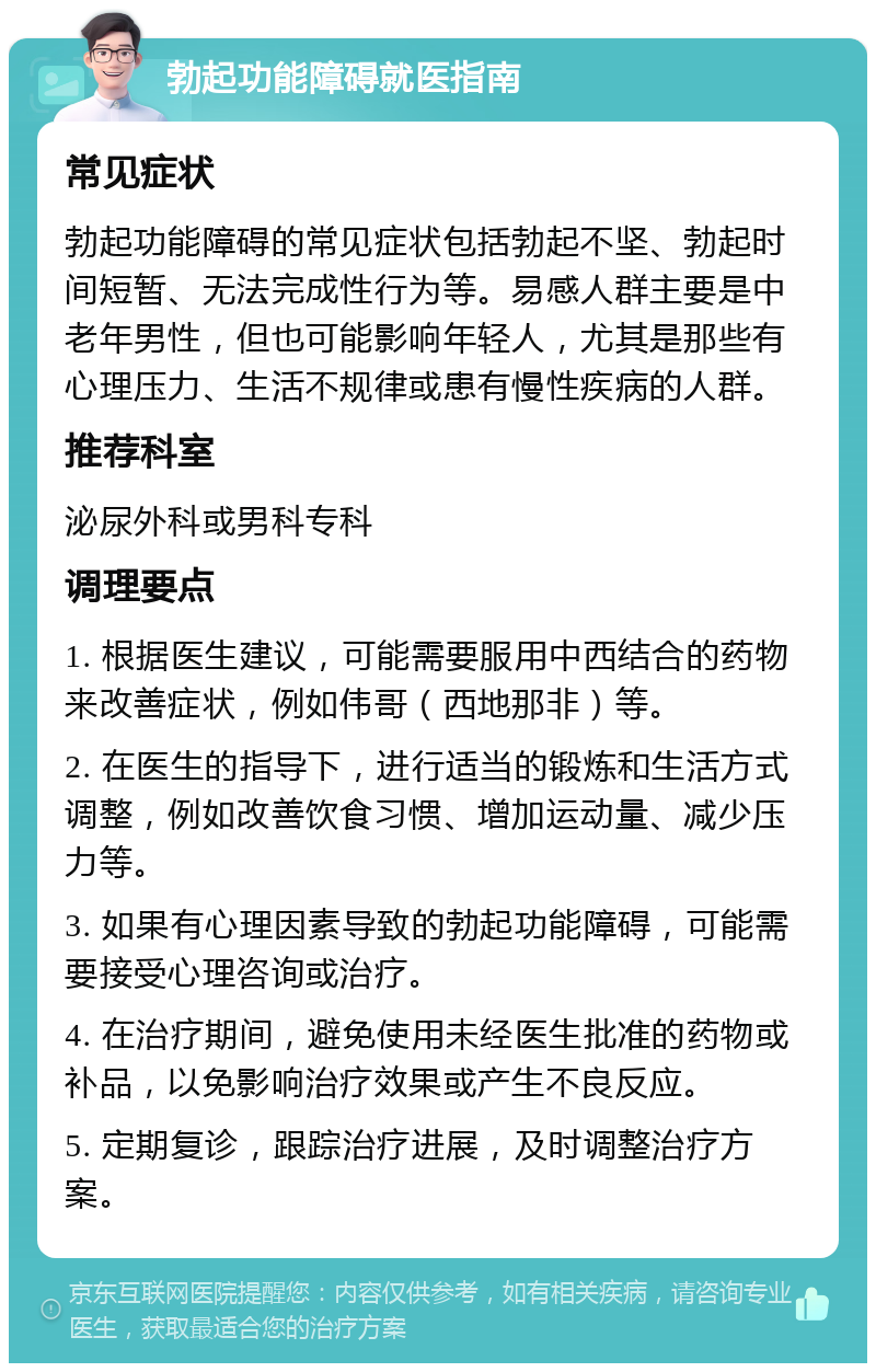 勃起功能障碍就医指南 常见症状 勃起功能障碍的常见症状包括勃起不坚、勃起时间短暂、无法完成性行为等。易感人群主要是中老年男性，但也可能影响年轻人，尤其是那些有心理压力、生活不规律或患有慢性疾病的人群。 推荐科室 泌尿外科或男科专科 调理要点 1. 根据医生建议，可能需要服用中西结合的药物来改善症状，例如伟哥（西地那非）等。 2. 在医生的指导下，进行适当的锻炼和生活方式调整，例如改善饮食习惯、增加运动量、减少压力等。 3. 如果有心理因素导致的勃起功能障碍，可能需要接受心理咨询或治疗。 4. 在治疗期间，避免使用未经医生批准的药物或补品，以免影响治疗效果或产生不良反应。 5. 定期复诊，跟踪治疗进展，及时调整治疗方案。