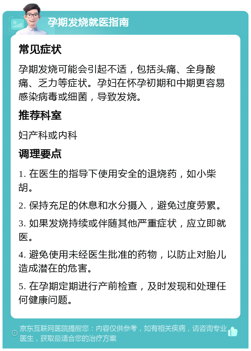 孕期发烧就医指南 常见症状 孕期发烧可能会引起不适，包括头痛、全身酸痛、乏力等症状。孕妇在怀孕初期和中期更容易感染病毒或细菌，导致发烧。 推荐科室 妇产科或内科 调理要点 1. 在医生的指导下使用安全的退烧药，如小柴胡。 2. 保持充足的休息和水分摄入，避免过度劳累。 3. 如果发烧持续或伴随其他严重症状，应立即就医。 4. 避免使用未经医生批准的药物，以防止对胎儿造成潜在的危害。 5. 在孕期定期进行产前检查，及时发现和处理任何健康问题。