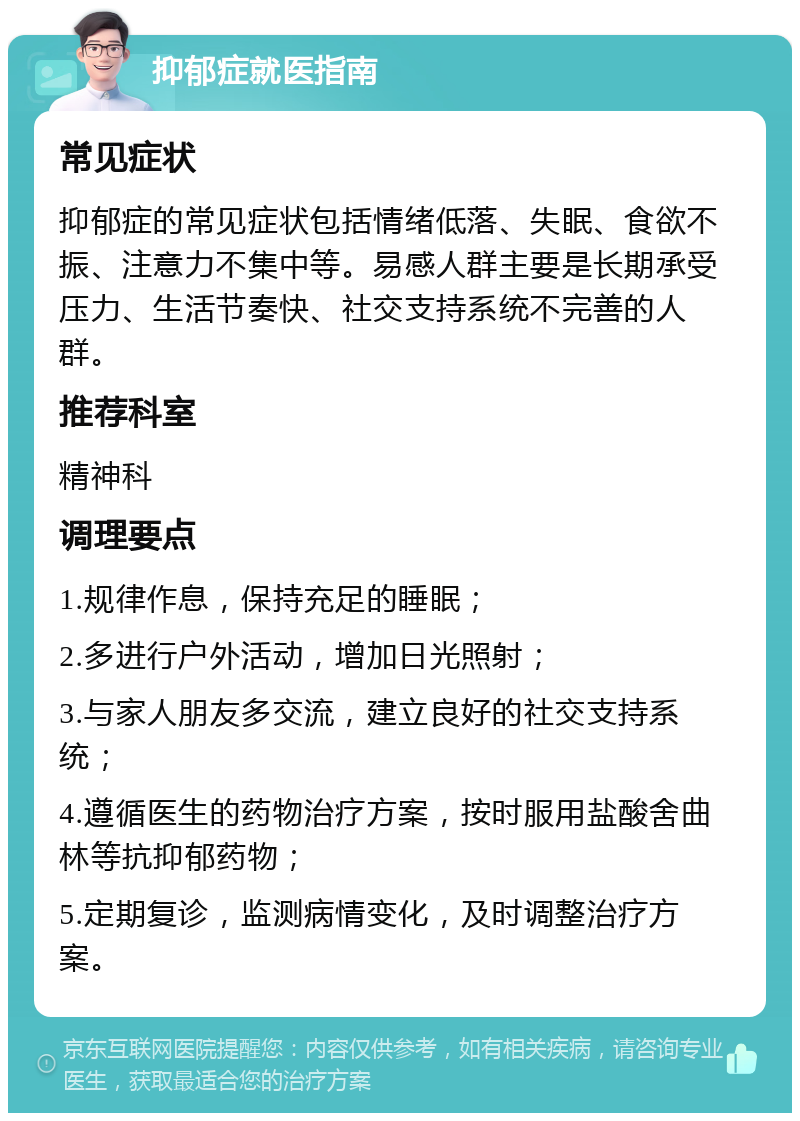 抑郁症就医指南 常见症状 抑郁症的常见症状包括情绪低落、失眠、食欲不振、注意力不集中等。易感人群主要是长期承受压力、生活节奏快、社交支持系统不完善的人群。 推荐科室 精神科 调理要点 1.规律作息，保持充足的睡眠； 2.多进行户外活动，增加日光照射； 3.与家人朋友多交流，建立良好的社交支持系统； 4.遵循医生的药物治疗方案，按时服用盐酸舍曲林等抗抑郁药物； 5.定期复诊，监测病情变化，及时调整治疗方案。