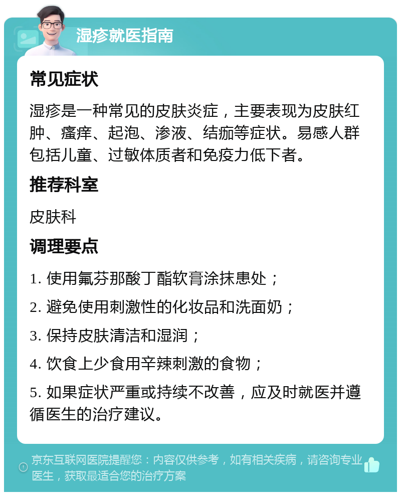 湿疹就医指南 常见症状 湿疹是一种常见的皮肤炎症，主要表现为皮肤红肿、瘙痒、起泡、渗液、结痂等症状。易感人群包括儿童、过敏体质者和免疫力低下者。 推荐科室 皮肤科 调理要点 1. 使用氟芬那酸丁酯软膏涂抹患处； 2. 避免使用刺激性的化妆品和洗面奶； 3. 保持皮肤清洁和湿润； 4. 饮食上少食用辛辣刺激的食物； 5. 如果症状严重或持续不改善，应及时就医并遵循医生的治疗建议。