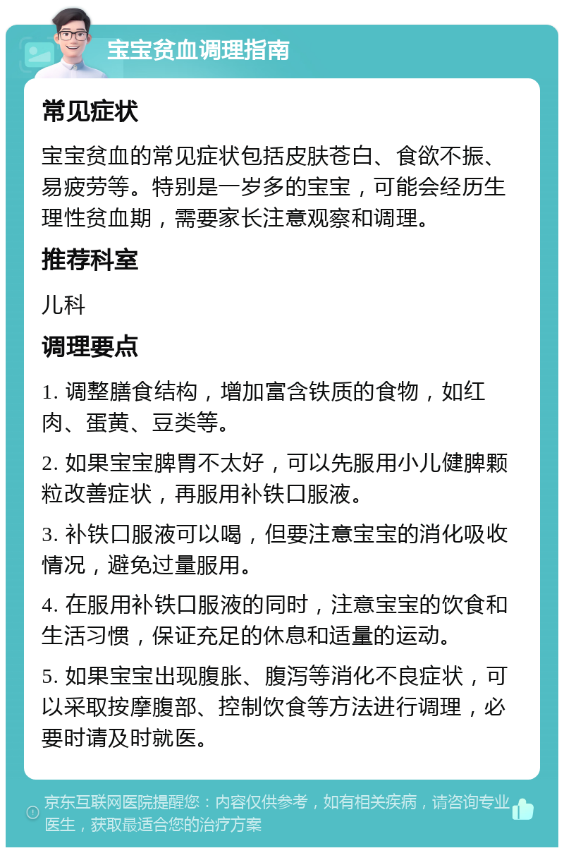 宝宝贫血调理指南 常见症状 宝宝贫血的常见症状包括皮肤苍白、食欲不振、易疲劳等。特别是一岁多的宝宝，可能会经历生理性贫血期，需要家长注意观察和调理。 推荐科室 儿科 调理要点 1. 调整膳食结构，增加富含铁质的食物，如红肉、蛋黄、豆类等。 2. 如果宝宝脾胃不太好，可以先服用小儿健脾颗粒改善症状，再服用补铁口服液。 3. 补铁口服液可以喝，但要注意宝宝的消化吸收情况，避免过量服用。 4. 在服用补铁口服液的同时，注意宝宝的饮食和生活习惯，保证充足的休息和适量的运动。 5. 如果宝宝出现腹胀、腹泻等消化不良症状，可以采取按摩腹部、控制饮食等方法进行调理，必要时请及时就医。