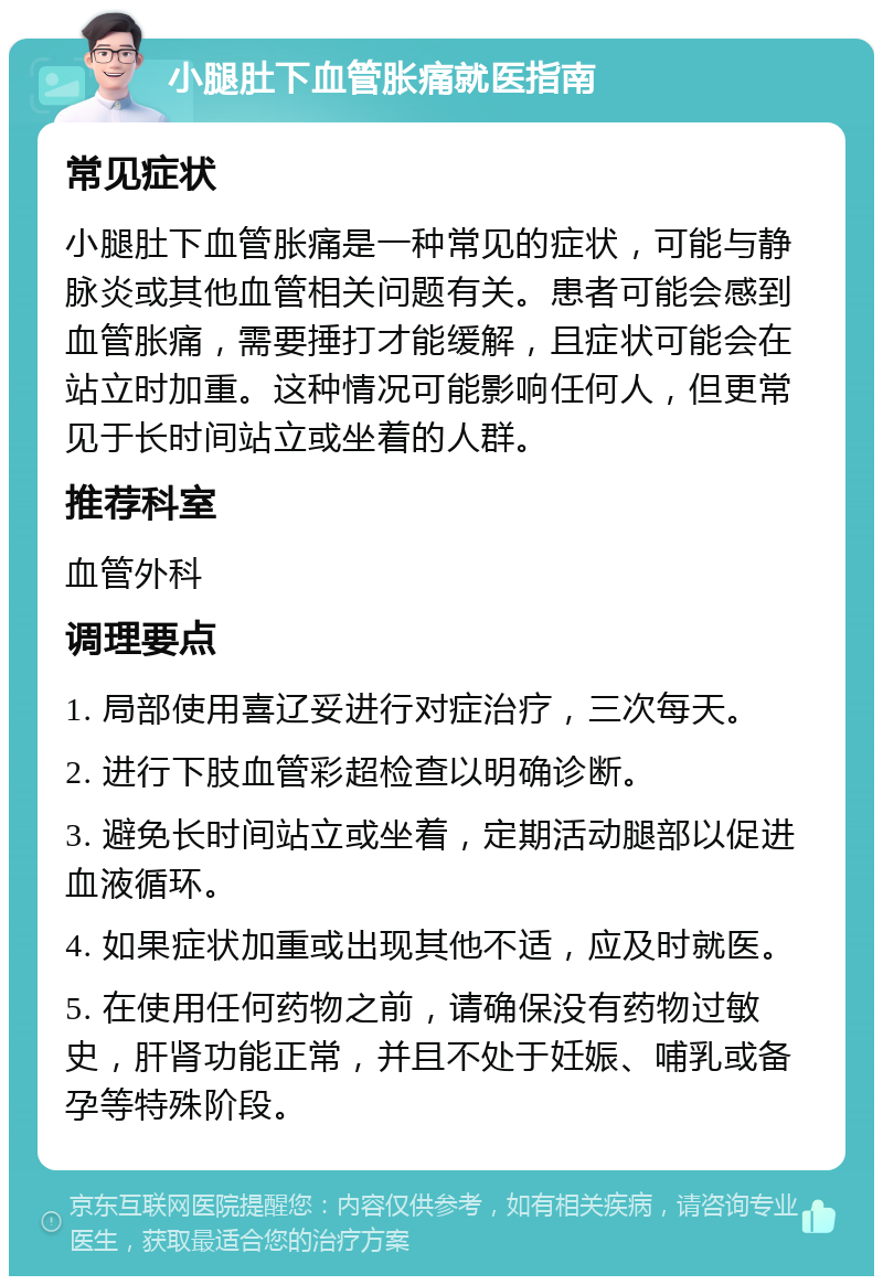 小腿肚下血管胀痛就医指南 常见症状 小腿肚下血管胀痛是一种常见的症状，可能与静脉炎或其他血管相关问题有关。患者可能会感到血管胀痛，需要捶打才能缓解，且症状可能会在站立时加重。这种情况可能影响任何人，但更常见于长时间站立或坐着的人群。 推荐科室 血管外科 调理要点 1. 局部使用喜辽妥进行对症治疗，三次每天。 2. 进行下肢血管彩超检查以明确诊断。 3. 避免长时间站立或坐着，定期活动腿部以促进血液循环。 4. 如果症状加重或出现其他不适，应及时就医。 5. 在使用任何药物之前，请确保没有药物过敏史，肝肾功能正常，并且不处于妊娠、哺乳或备孕等特殊阶段。