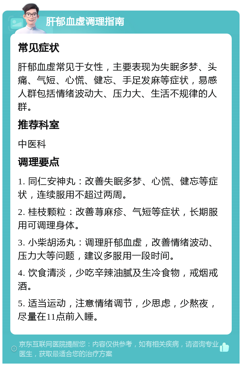 肝郁血虚调理指南 常见症状 肝郁血虚常见于女性，主要表现为失眠多梦、头痛、气短、心慌、健忘、手足发麻等症状，易感人群包括情绪波动大、压力大、生活不规律的人群。 推荐科室 中医科 调理要点 1. 同仁安神丸：改善失眠多梦、心慌、健忘等症状，连续服用不超过两周。 2. 桂枝颗粒：改善荨麻疹、气短等症状，长期服用可调理身体。 3. 小柴胡汤丸：调理肝郁血虚，改善情绪波动、压力大等问题，建议多服用一段时间。 4. 饮食清淡，少吃辛辣油腻及生冷食物，戒烟戒酒。 5. 适当运动，注意情绪调节，少思虑，少熬夜，尽量在11点前入睡。