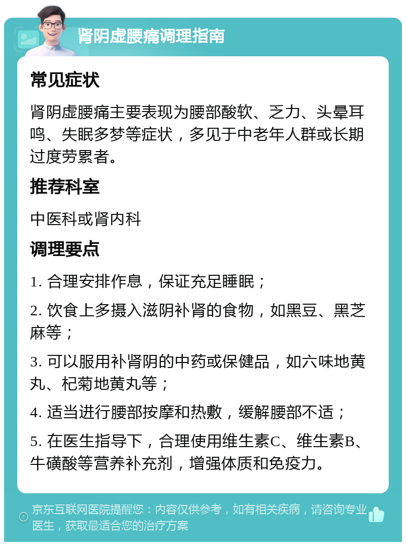 肾阴虚腰痛调理指南 常见症状 肾阴虚腰痛主要表现为腰部酸软、乏力、头晕耳鸣、失眠多梦等症状，多见于中老年人群或长期过度劳累者。 推荐科室 中医科或肾内科 调理要点 1. 合理安排作息，保证充足睡眠； 2. 饮食上多摄入滋阴补肾的食物，如黑豆、黑芝麻等； 3. 可以服用补肾阴的中药或保健品，如六味地黄丸、杞菊地黄丸等； 4. 适当进行腰部按摩和热敷，缓解腰部不适； 5. 在医生指导下，合理使用维生素C、维生素B、牛磺酸等营养补充剂，增强体质和免疫力。