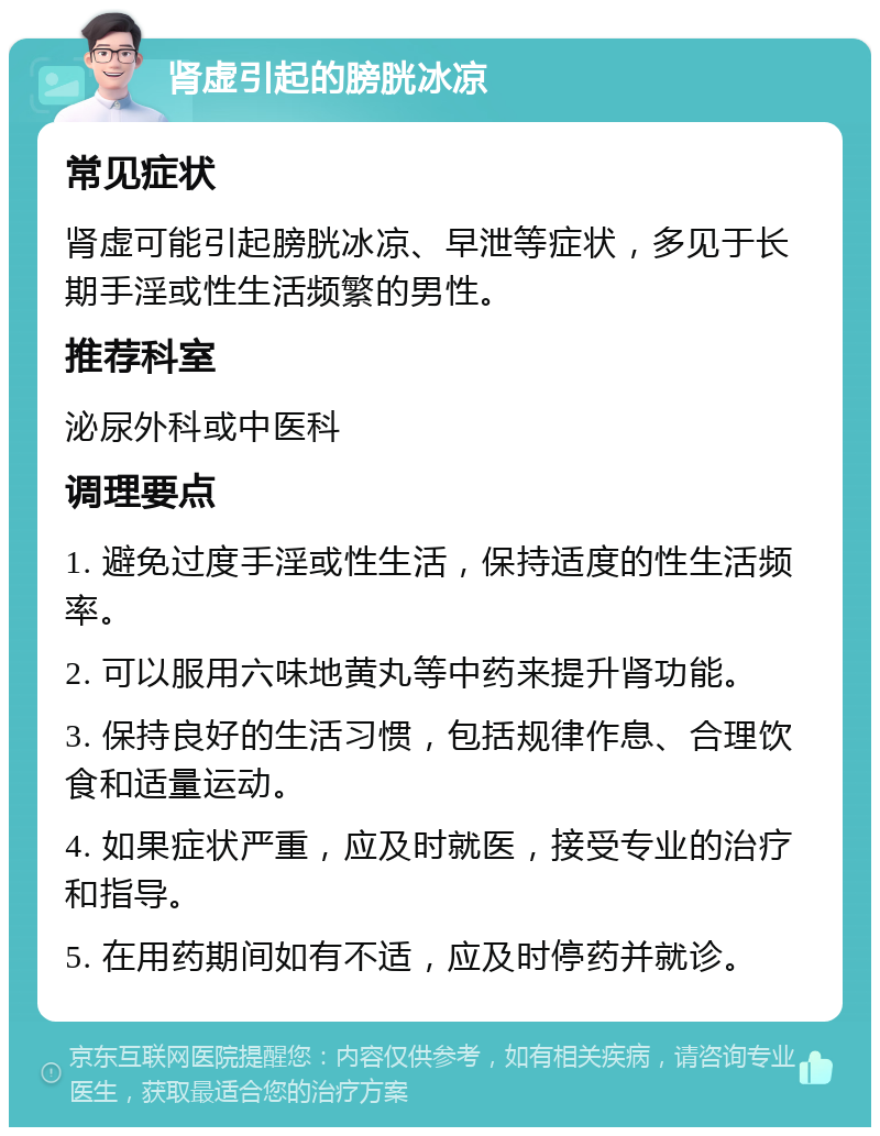 肾虚引起的膀胱冰凉 常见症状 肾虚可能引起膀胱冰凉、早泄等症状，多见于长期手淫或性生活频繁的男性。 推荐科室 泌尿外科或中医科 调理要点 1. 避免过度手淫或性生活，保持适度的性生活频率。 2. 可以服用六味地黄丸等中药来提升肾功能。 3. 保持良好的生活习惯，包括规律作息、合理饮食和适量运动。 4. 如果症状严重，应及时就医，接受专业的治疗和指导。 5. 在用药期间如有不适，应及时停药并就诊。