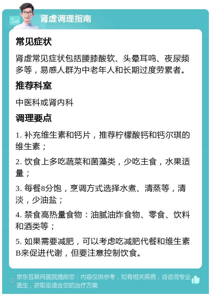 肾虚调理指南 常见症状 肾虚常见症状包括腰膝酸软、头晕耳鸣、夜尿频多等，易感人群为中老年人和长期过度劳累者。 推荐科室 中医科或肾内科 调理要点 1. 补充维生素和钙片，推荐柠檬酸钙和钙尔琪的维生素； 2. 饮食上多吃蔬菜和菌藻类，少吃主食，水果适量； 3. 每餐8分饱，烹调方式选择水煮、清蒸等，清淡，少油盐； 4. 禁食高热量食物：油腻油炸食物、零食、饮料和酒类等； 5. 如果需要减肥，可以考虑吃减肥代餐和维生素B来促进代谢，但要注意控制饮食。