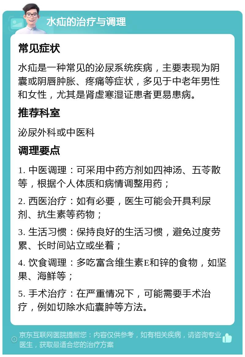 水疝的治疗与调理 常见症状 水疝是一种常见的泌尿系统疾病，主要表现为阴囊或阴唇肿胀、疼痛等症状，多见于中老年男性和女性，尤其是肾虚寒湿证患者更易患病。 推荐科室 泌尿外科或中医科 调理要点 1. 中医调理：可采用中药方剂如四神汤、五苓散等，根据个人体质和病情调整用药； 2. 西医治疗：如有必要，医生可能会开具利尿剂、抗生素等药物； 3. 生活习惯：保持良好的生活习惯，避免过度劳累、长时间站立或坐着； 4. 饮食调理：多吃富含维生素E和锌的食物，如坚果、海鲜等； 5. 手术治疗：在严重情况下，可能需要手术治疗，例如切除水疝囊肿等方法。