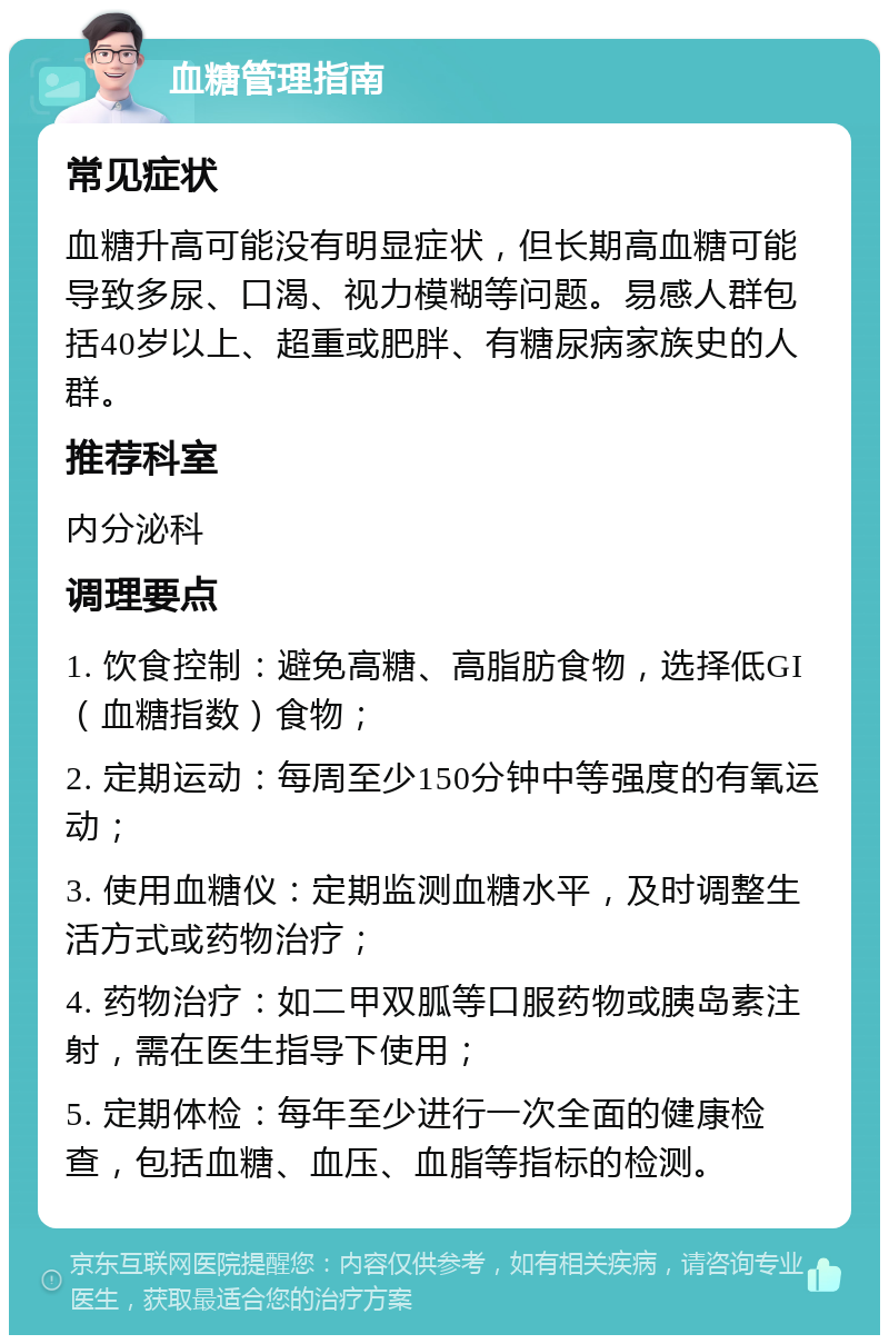 血糖管理指南 常见症状 血糖升高可能没有明显症状，但长期高血糖可能导致多尿、口渴、视力模糊等问题。易感人群包括40岁以上、超重或肥胖、有糖尿病家族史的人群。 推荐科室 内分泌科 调理要点 1. 饮食控制：避免高糖、高脂肪食物，选择低GI（血糖指数）食物； 2. 定期运动：每周至少150分钟中等强度的有氧运动； 3. 使用血糖仪：定期监测血糖水平，及时调整生活方式或药物治疗； 4. 药物治疗：如二甲双胍等口服药物或胰岛素注射，需在医生指导下使用； 5. 定期体检：每年至少进行一次全面的健康检查，包括血糖、血压、血脂等指标的检测。