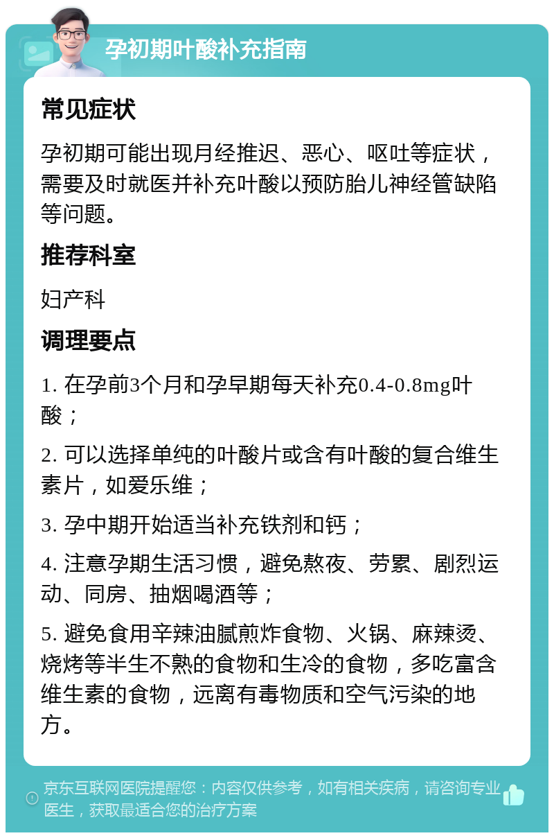 孕初期叶酸补充指南 常见症状 孕初期可能出现月经推迟、恶心、呕吐等症状，需要及时就医并补充叶酸以预防胎儿神经管缺陷等问题。 推荐科室 妇产科 调理要点 1. 在孕前3个月和孕早期每天补充0.4-0.8mg叶酸； 2. 可以选择单纯的叶酸片或含有叶酸的复合维生素片，如爱乐维； 3. 孕中期开始适当补充铁剂和钙； 4. 注意孕期生活习惯，避免熬夜、劳累、剧烈运动、同房、抽烟喝酒等； 5. 避免食用辛辣油腻煎炸食物、火锅、麻辣烫、烧烤等半生不熟的食物和生冷的食物，多吃富含维生素的食物，远离有毒物质和空气污染的地方。