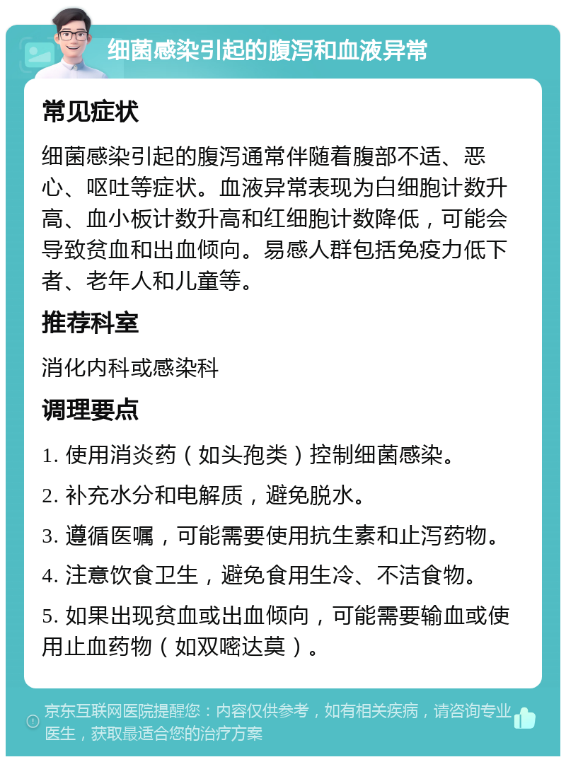 细菌感染引起的腹泻和血液异常 常见症状 细菌感染引起的腹泻通常伴随着腹部不适、恶心、呕吐等症状。血液异常表现为白细胞计数升高、血小板计数升高和红细胞计数降低，可能会导致贫血和出血倾向。易感人群包括免疫力低下者、老年人和儿童等。 推荐科室 消化内科或感染科 调理要点 1. 使用消炎药（如头孢类）控制细菌感染。 2. 补充水分和电解质，避免脱水。 3. 遵循医嘱，可能需要使用抗生素和止泻药物。 4. 注意饮食卫生，避免食用生冷、不洁食物。 5. 如果出现贫血或出血倾向，可能需要输血或使用止血药物（如双嘧达莫）。