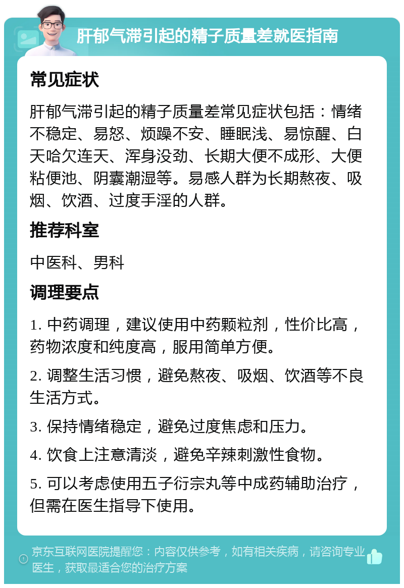 肝郁气滞引起的精子质量差就医指南 常见症状 肝郁气滞引起的精子质量差常见症状包括：情绪不稳定、易怒、烦躁不安、睡眠浅、易惊醒、白天哈欠连天、浑身没劲、长期大便不成形、大便粘便池、阴囊潮湿等。易感人群为长期熬夜、吸烟、饮酒、过度手淫的人群。 推荐科室 中医科、男科 调理要点 1. 中药调理，建议使用中药颗粒剂，性价比高，药物浓度和纯度高，服用简单方便。 2. 调整生活习惯，避免熬夜、吸烟、饮酒等不良生活方式。 3. 保持情绪稳定，避免过度焦虑和压力。 4. 饮食上注意清淡，避免辛辣刺激性食物。 5. 可以考虑使用五子衍宗丸等中成药辅助治疗，但需在医生指导下使用。