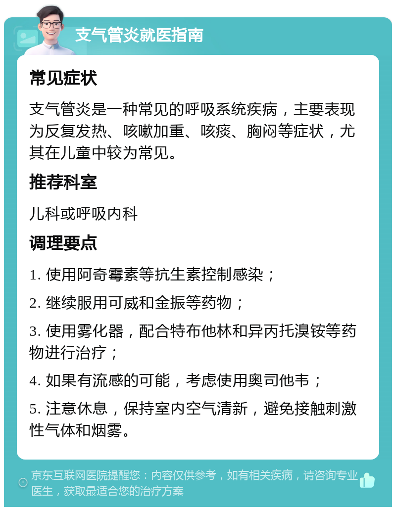 支气管炎就医指南 常见症状 支气管炎是一种常见的呼吸系统疾病，主要表现为反复发热、咳嗽加重、咳痰、胸闷等症状，尤其在儿童中较为常见。 推荐科室 儿科或呼吸内科 调理要点 1. 使用阿奇霉素等抗生素控制感染； 2. 继续服用可威和金振等药物； 3. 使用雾化器，配合特布他林和异丙托溴铵等药物进行治疗； 4. 如果有流感的可能，考虑使用奥司他韦； 5. 注意休息，保持室内空气清新，避免接触刺激性气体和烟雾。